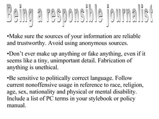 Being a responsible journalist Make sure the sources of your information are reliable and trustworthy. Avoid using anonymous sources. Don’t ever make up anything or fake anything, even if it seems like a tiny, unimportant detail. Fabrication of anything is unethical. Be sensitive to politically correct language. Follow current nonoffensive usage in reference to race, religion, age, sex, nationality and physical or mental disability. Include a list of PC terms in your stylebook or policy manual. 