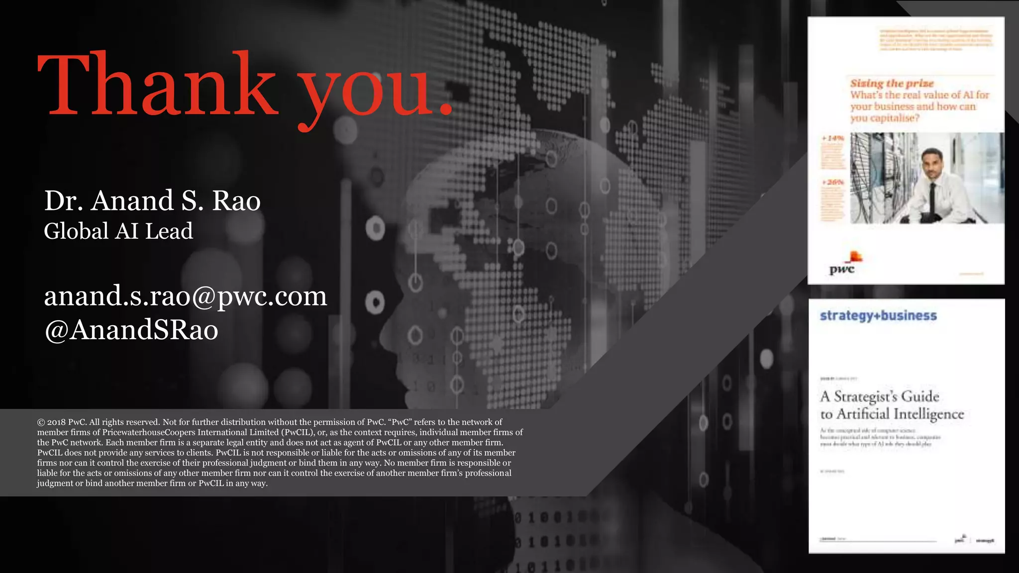 PwC AI Lab | 42
PwC’s Digital Services
Thank you.
© 2018 PwC. All rights reserved. Not for further distribution without the permission of PwC. “PwC” refers to the network of
member firms of PricewaterhouseCoopers International Limited (PwCIL), or, as the context requires, individual member firms of
the PwC network. Each member firm is a separate legal entity and does not act as agent of PwCIL or any other member firm.
PwCIL does not provide any services to clients. PwCIL is not responsible or liable for the acts or omissions of any of its member
firms nor can it control the exercise of their professional judgment or bind them in any way. No member firm is responsible or
liable for the acts or omissions of any other member firm nor can it control the exercise of another member firm’s professional
judgment or bind another member firm or PwCIL in any way.
Dr. Anand S. Rao
Global AI Lead
anand.s.rao@pwc.com
@AnandSRao
 