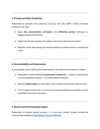 3. Privacy and Data Protection
Responsible AI demands strict adherence to privacy laws (like GDPR, CCPA) and ethical
handling of user data.
●​ Apply data anonymization, encryption, and differential privacy techniques to
safeguard personal information.​
●​ Collect only the data necessary for analysis, and ensure informed user consent.​
●​ Regularly review data storage and sharing practices to prevent misuse or unauthorized
access.​
4. Accountability and Governance
AI accountability means defining clear responsibility for the outcomes and impacts of models.
●​ Organizations should establish AI governance frameworks — policies, review boards,
and risk management systems — to oversee ethical compliance.​
●​ Maintain model lineage and audit trails to track changes and decisions made by the AI.​
●​ If an AI system causes harm or error, there should be traceable accountability to ensure
remediation and prevent recurrence.​
5. Social and Environmental Impact
Responsible AI extends beyond accuracy — it must also consider broader societal and
environmental implications. Data Science Course in Mumbai.
 