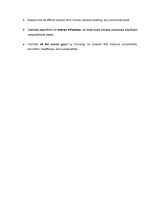 ●​ Assess how AI affects employment, human decision-making, and community trust.​
●​ Optimize algorithms for energy efficiency, as large-scale training consumes significant
computational power.​
●​ Promote AI for social good by focusing on projects that improve accessibility,
education, healthcare, and sustainability.​
 