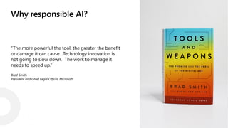 Why responsible AI?
“The more powerful the tool, the greater the benefit
or damage it can cause…Technology innovation is
not going to slow down. The work to manage it
needs to speed up.”
Brad Smith
President and Chief Legal Officer, Microsoft
 