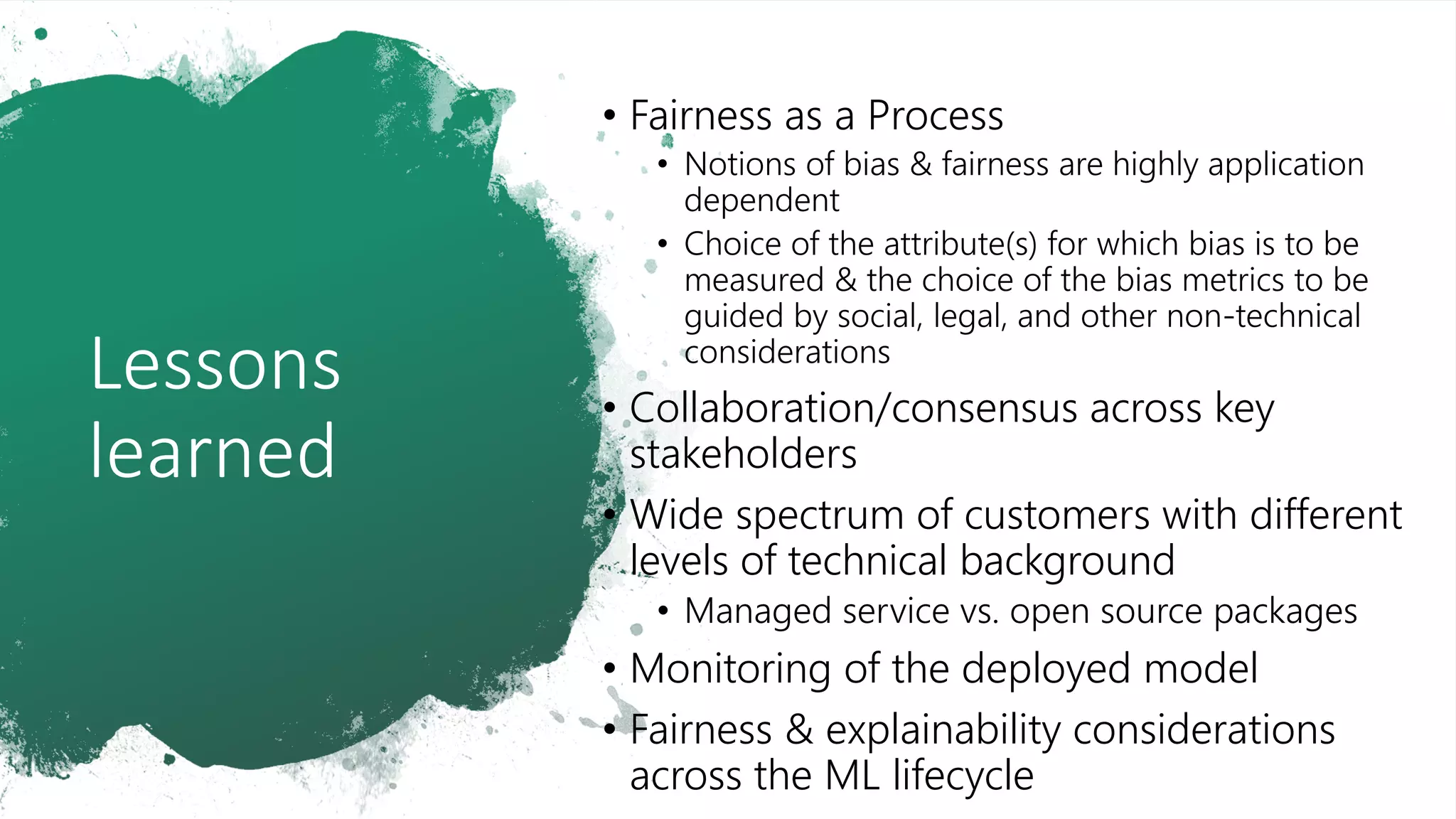 Lessons
learned
• Fairness as a Process
• Notions of bias & fairness are highly application
dependent
• Choice of the attribute(s) for which bias is to be
measured & the choice of the bias metrics to be
guided by social, legal, and other non-technical
considerations
• Collaboration/consensus across key
stakeholders
• Wide spectrum of customers with different
levels of technical background
• Managed service vs. open source packages
• Monitoring of the deployed model
• Fairness & explainability considerations
across the ML lifecycle
 