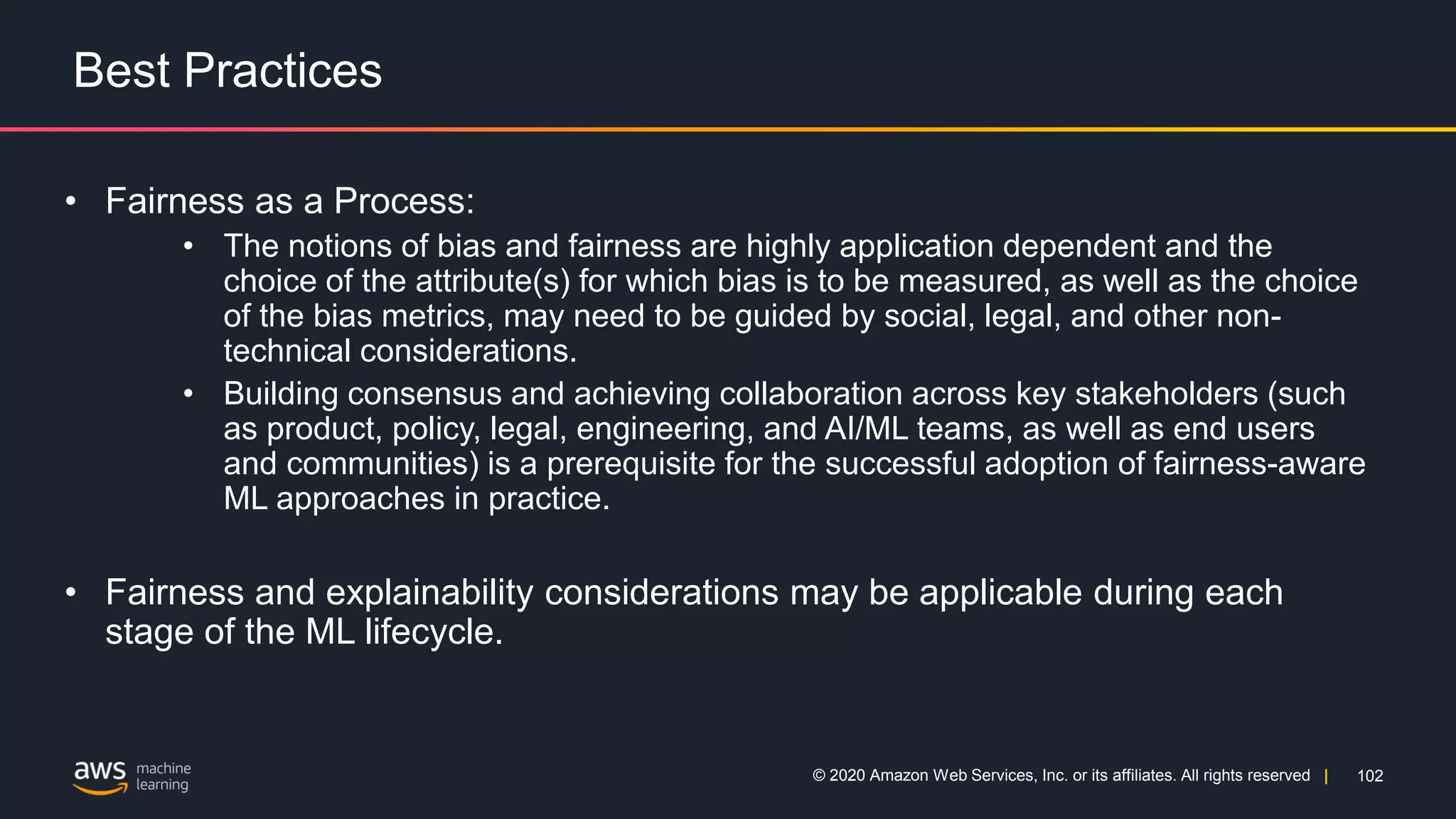 102
© 2020 Amazon Web Services, Inc. or its affiliates. All rights reserved |
Best Practices
• Fairness as a Process:
• The notions of bias and fairness are highly application dependent and the
choice of the attribute(s) for which bias is to be measured, as well as the choice
of the bias metrics, may need to be guided by social, legal, and other non-
technical considerations.
• Building consensus and achieving collaboration across key stakeholders (such
as product, policy, legal, engineering, and AI/ML teams, as well as end users
and communities) is a prerequisite for the successful adoption of fairness-aware
ML approaches in practice.
• Fairness and explainability considerations may be applicable during each
stage of the ML lifecycle.
 