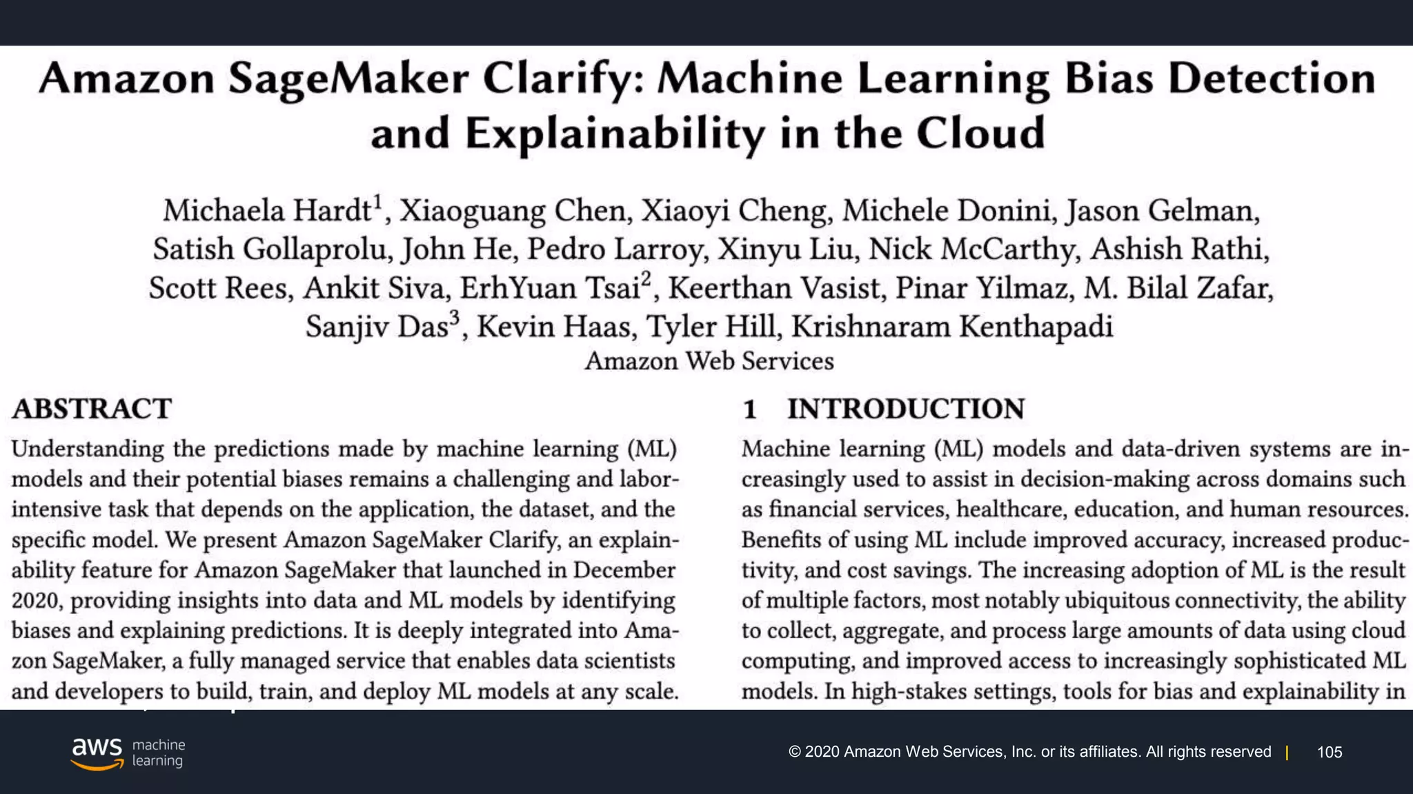 105
© 2020 Amazon Web Services, Inc. or its affiliates. All rights reserved |
Additional Pointers
For more information on Amazon SageMaker Clarify, please refer:
• https://aws.amazon.com/sagemaker/clarify
• Amazon Science / AWS Articles
• https://aws.amazon.com/blogs/aws/new-amazon-sagemaker-clarify-detects-
bias-and-increases-the-transparency-of-machine-learning-models
• https://www.amazon.science/latest-news/how-clarify-helps-machine-learning-
developers-detect-unintended-bias
• Technical papers: (1) Amazon SageMaker Clarify [KDD’21] (2) Fairness
Measures for Machine Learning in Finance
• https://github.com/aws/amazon-sagemaker-clarify
Acknowledgments: Amazon SageMaker Clarify core team, Amazon AWS AI
team, and partners across Amazon
 
