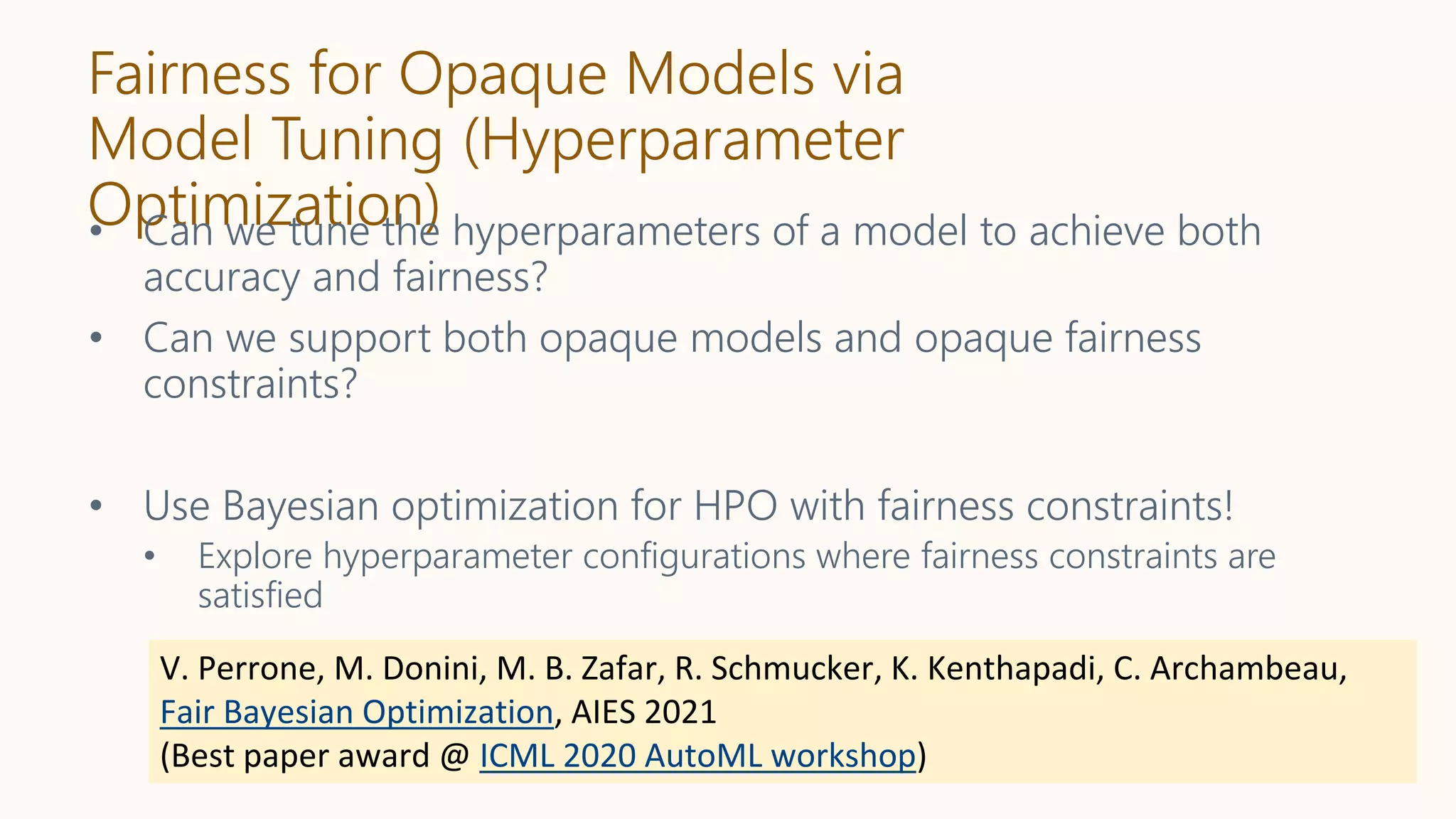 Fairness for Opaque Models via
Model Tuning (Hyperparameter
Optimization)
• Can we tune the hyperparameters of a model to achieve both
accuracy and fairness?
• Can we support both opaque models and opaque fairness
constraints?
• Use Bayesian optimization for HPO with fairness constraints!
• Explore hyperparameter configurations where fairness constraints are
satisfied
V. Perrone, M. Donini, M. B. Zafar, R. Schmucker, K. Kenthapadi, C. Archambeau,
Fair Bayesian Optimization, AIES 2021
(Best paper award @ ICML 2020 AutoML workshop)
 