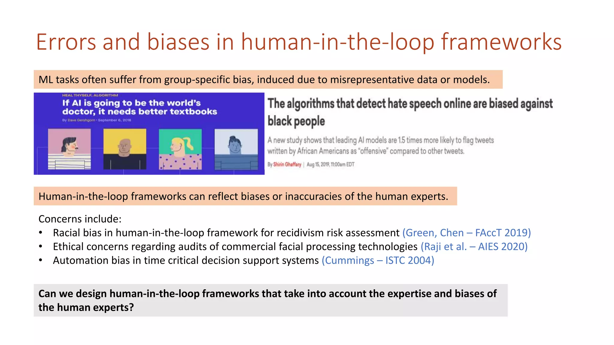 Errors and biases in human-in-the-loop frameworks
ML tasks often suffer from group-specific bias, induced due to misrepresentative data or models.
Human-in-the-loop frameworks can reflect biases or inaccuracies of the human experts.
Concerns include:
• Racial bias in human-in-the-loop framework for recidivism risk assessment (Green, Chen – FAccT 2019)
• Ethical concerns regarding audits of commercial facial processing technologies (Raji et al. – AIES 2020)
• Automation bias in time critical decision support systems (Cummings – ISTC 2004)
Can we design human-in-the-loop frameworks that take into account the expertise and biases of
the human experts?
 