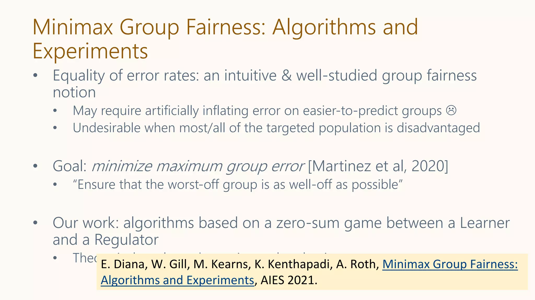 Minimax Group Fairness: Algorithms and
Experiments
• Equality of error rates: an intuitive & well-studied group fairness
notion
• May require artificially inflating error on easier-to-predict groups 
• Undesirable when most/all of the targeted population is disadvantaged
• Goal: minimize maximum group error [Martinez et al, 2020]
• “Ensure that the worst-off group is as well-off as possible”
• Our work: algorithms based on a zero-sum game between a Learner
and a Regulator
• Theoretical results and experimental evaluation
E. Diana, W. Gill, M. Kearns, K. Kenthapadi, A. Roth, Minimax Group Fairness:
Algorithms and Experiments, AIES 2021.
 