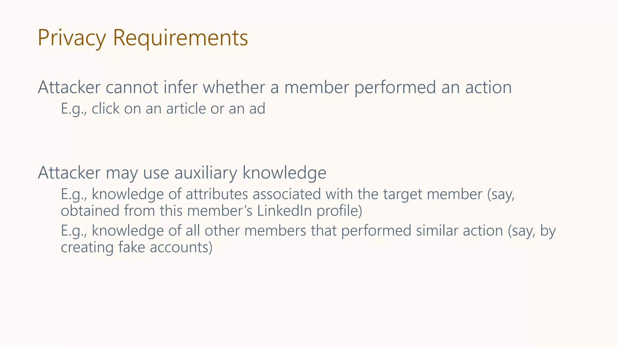 Privacy Requirements
Attacker cannot infer whether a member performed an action
E.g., click on an article or an ad
Attacker may use auxiliary knowledge
E.g., knowledge of attributes associated with the target member (say,
obtained from this member’s LinkedIn profile)
E.g., knowledge of all other members that performed similar action (say, by
creating fake accounts)
 
