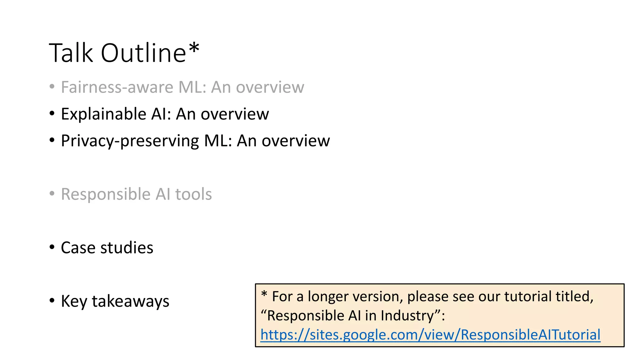 Talk Outline*
• Fairness-aware ML: An overview
• Explainable AI: An overview
• Privacy-preserving ML: An overview
• Responsible AI tools
• Case studies
• Key takeaways * For a longer version, please see our tutorial titled,
“Responsible AI in Industry”:
https://sites.google.com/view/ResponsibleAITutorial
 
