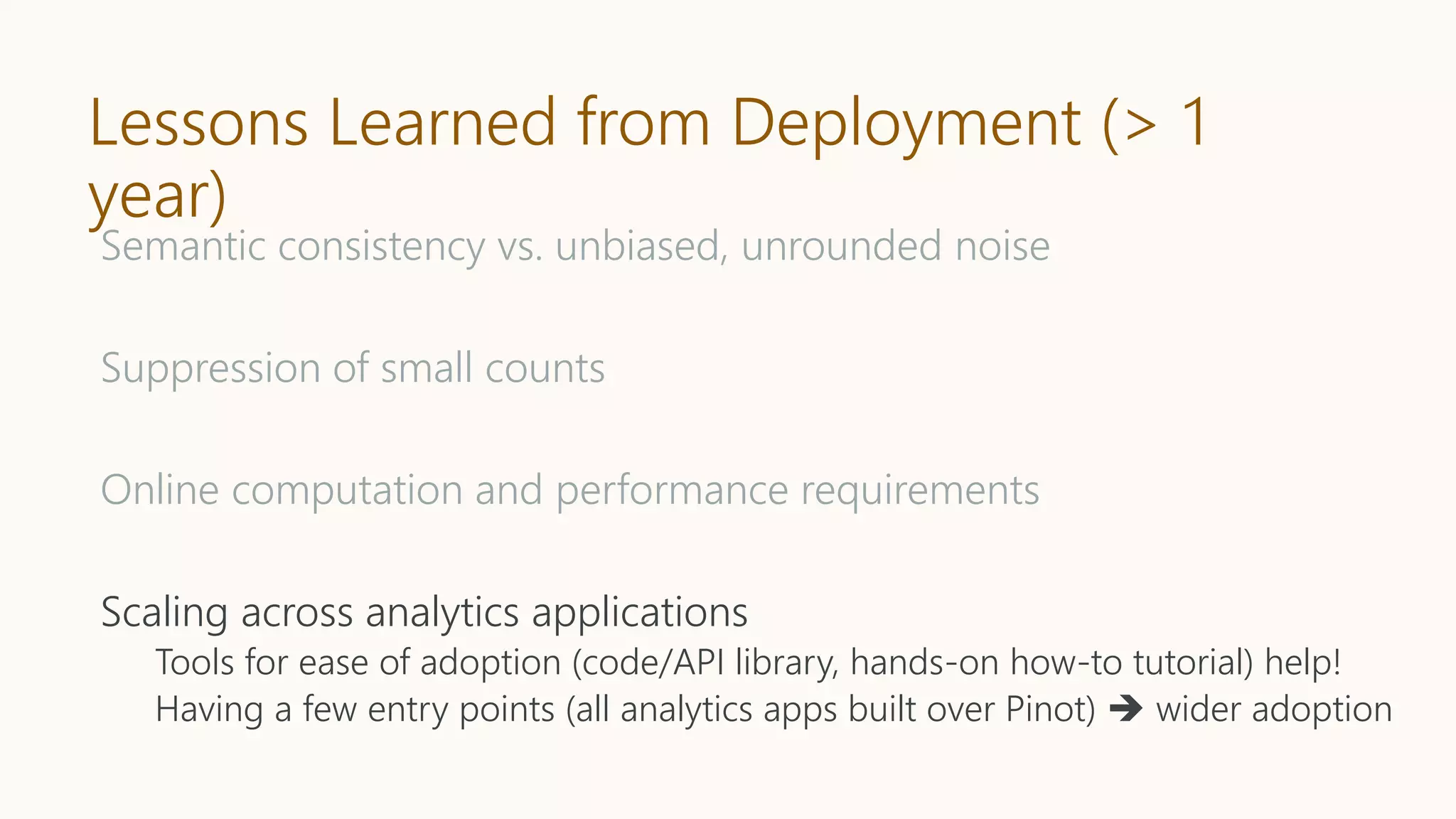 Lessons Learned from Deployment (> 1
year)
Semantic consistency vs. unbiased, unrounded noise
Suppression of small counts
Online computation and performance requirements
Scaling across analytics applications
Tools for ease of adoption (code/API library, hands-on how-to tutorial) help!
Having a few entry points (all analytics apps built over Pinot)  wider adoption
 