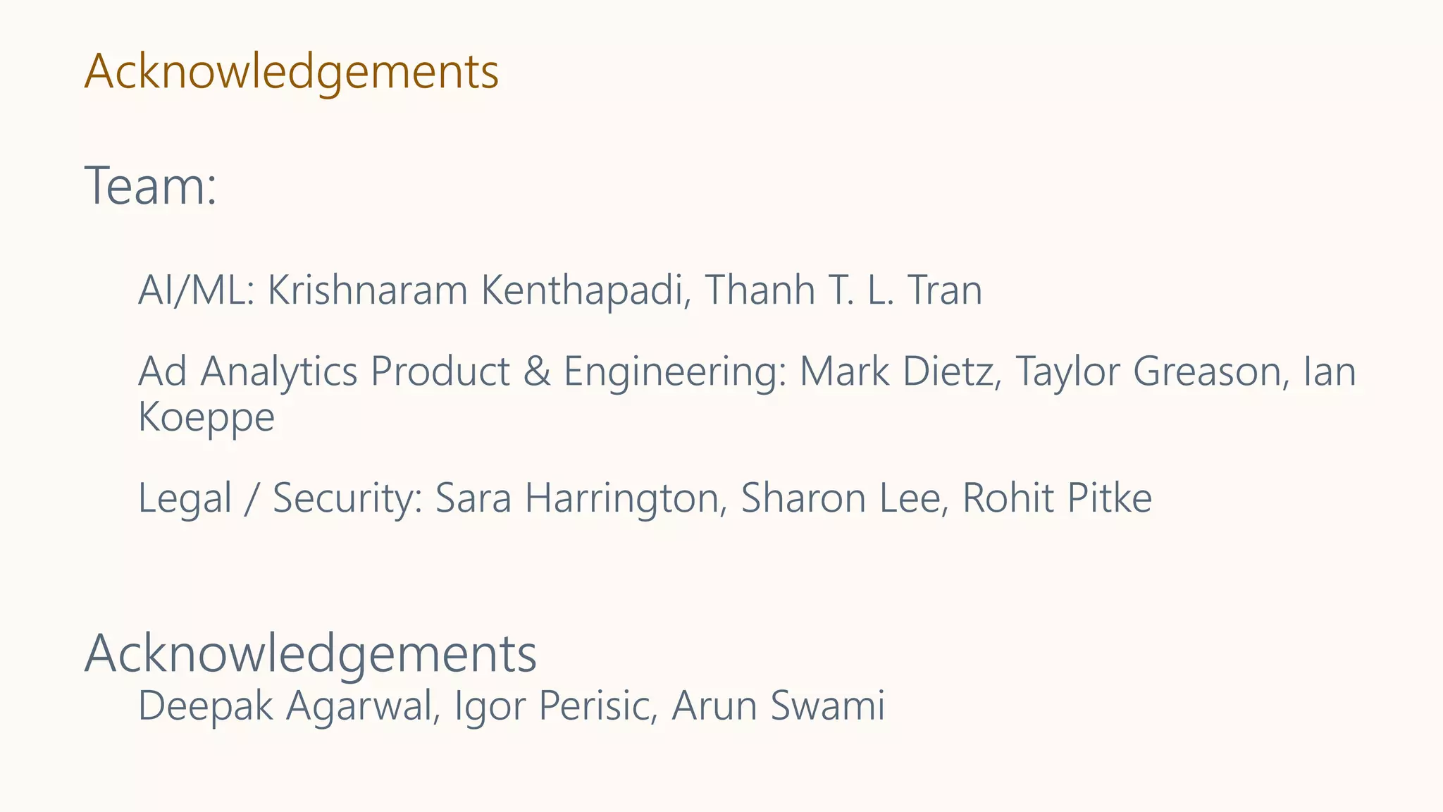 Acknowledgements
Team:
AI/ML: Krishnaram Kenthapadi, Thanh T. L. Tran
Ad Analytics Product & Engineering: Mark Dietz, Taylor Greason, Ian
Koeppe
Legal / Security: Sara Harrington, Sharon Lee, Rohit Pitke
Acknowledgements
Deepak Agarwal, Igor Perisic, Arun Swami
 