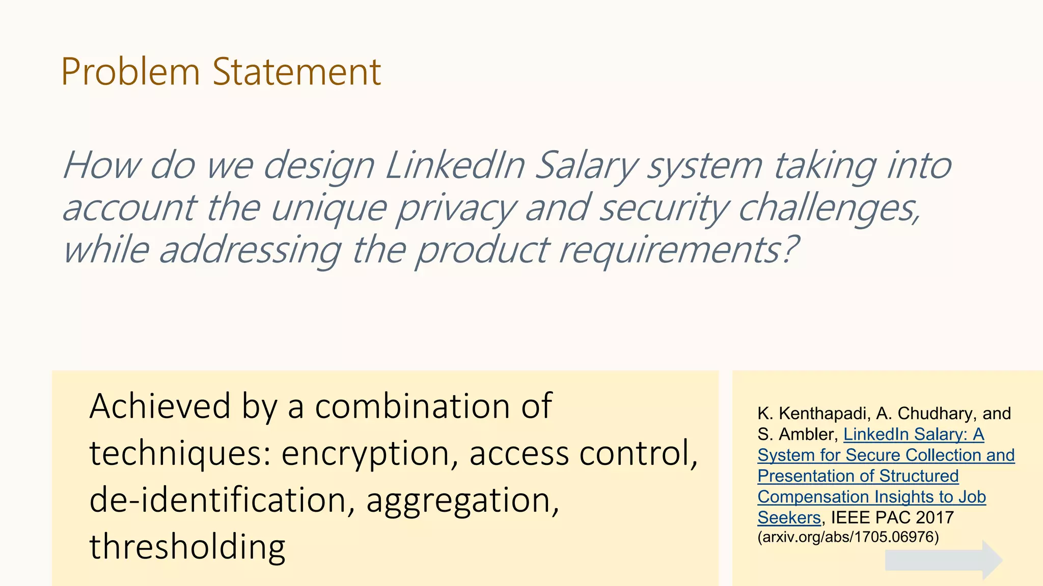 Problem Statement
How do we design LinkedIn Salary system taking into
account the unique privacy and security challenges,
while addressing the product requirements?
K. Kenthapadi, A. Chudhary, and
S. Ambler, LinkedIn Salary: A
System for Secure Collection and
Presentation of Structured
Compensation Insights to Job
Seekers, IEEE PAC 2017
(arxiv.org/abs/1705.06976)
 