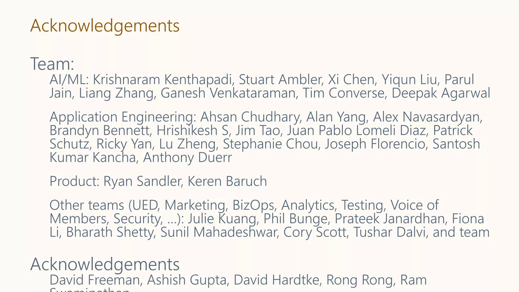 Acknowledgements
Team:
AI/ML: Krishnaram Kenthapadi, Stuart Ambler, Xi Chen, Yiqun Liu, Parul
Jain, Liang Zhang, Ganesh Venkataraman, Tim Converse, Deepak Agarwal
Application Engineering: Ahsan Chudhary, Alan Yang, Alex Navasardyan,
Brandyn Bennett, Hrishikesh S, Jim Tao, Juan Pablo Lomeli Diaz, Patrick
Schutz, Ricky Yan, Lu Zheng, Stephanie Chou, Joseph Florencio, Santosh
Kumar Kancha, Anthony Duerr
Product: Ryan Sandler, Keren Baruch
Other teams (UED, Marketing, BizOps, Analytics, Testing, Voice of
Members, Security, …): Julie Kuang, Phil Bunge, Prateek Janardhan, Fiona
Li, Bharath Shetty, Sunil Mahadeshwar, Cory Scott, Tushar Dalvi, and team
Acknowledgements
David Freeman, Ashish Gupta, David Hardtke, Rong Rong, Ram
 