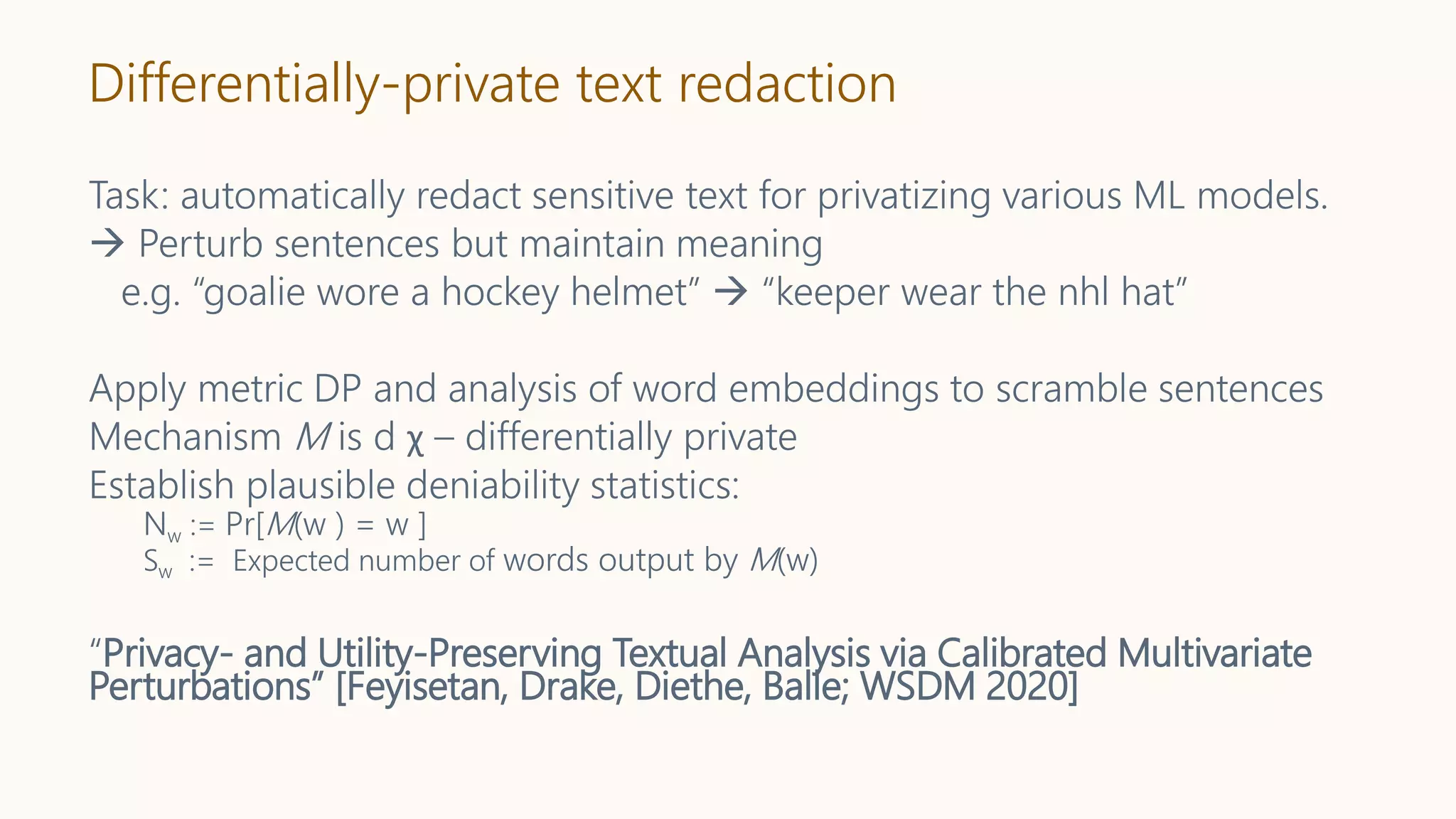 Differentially-private text redaction
Task: automatically redact sensitive text for privatizing various ML models.
 Perturb sentences but maintain meaning
e.g. “goalie wore a hockey helmet”  “keeper wear the nhl hat”
Apply metric DP and analysis of word embeddings to scramble sentences
Mechanism M is d χ – differentially private
Establish plausible deniability statistics:
Nw := Pr[M(w ) = w ]
Sw := Expected number of words output by M(w)
“Privacy- and Utility-Preserving Textual Analysis via Calibrated Multivariate
Perturbations” [Feyisetan, Drake, Diethe, Balle; WSDM 2020]
 