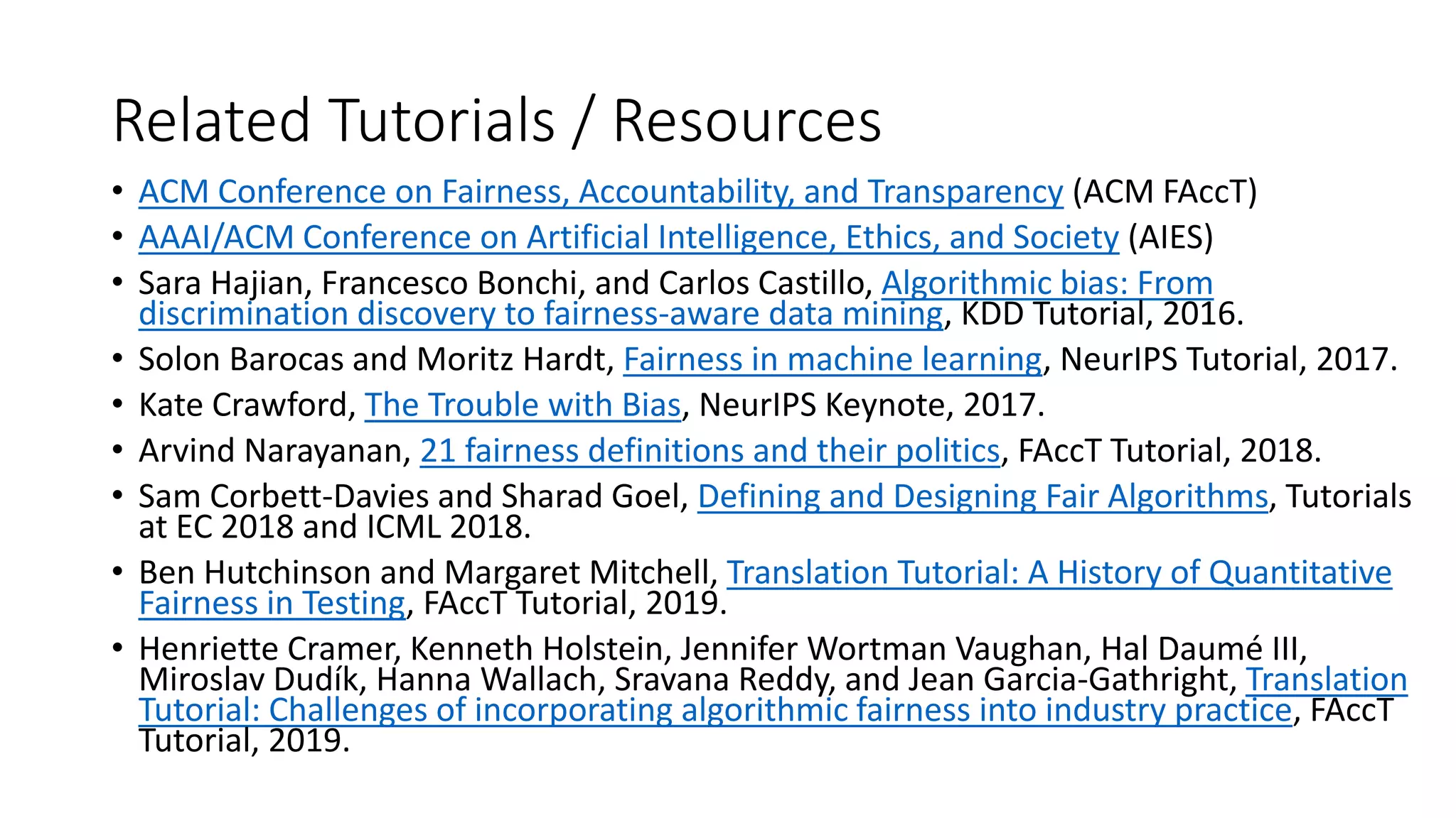 Related Tutorials / Resources
• ACM Conference on Fairness, Accountability, and Transparency (ACM FAccT)
• AAAI/ACM Conference on Artificial Intelligence, Ethics, and Society (AIES)
• Sara Hajian, Francesco Bonchi, and Carlos Castillo, Algorithmic bias: From
discrimination discovery to fairness-aware data mining, KDD Tutorial, 2016.
• Solon Barocas and Moritz Hardt, Fairness in machine learning, NeurIPS Tutorial, 2017.
• Kate Crawford, The Trouble with Bias, NeurIPS Keynote, 2017.
• Arvind Narayanan, 21 fairness definitions and their politics, FAccT Tutorial, 2018.
• Sam Corbett-Davies and Sharad Goel, Defining and Designing Fair Algorithms, Tutorials
at EC 2018 and ICML 2018.
• Ben Hutchinson and Margaret Mitchell, Translation Tutorial: A History of Quantitative
Fairness in Testing, FAccT Tutorial, 2019.
• Henriette Cramer, Kenneth Holstein, Jennifer Wortman Vaughan, Hal Daumé III,
Miroslav Dudík, Hanna Wallach, Sravana Reddy, and Jean Garcia-Gathright, Translation
Tutorial: Challenges of incorporating algorithmic fairness into industry practice, FAccT
Tutorial, 2019.
 