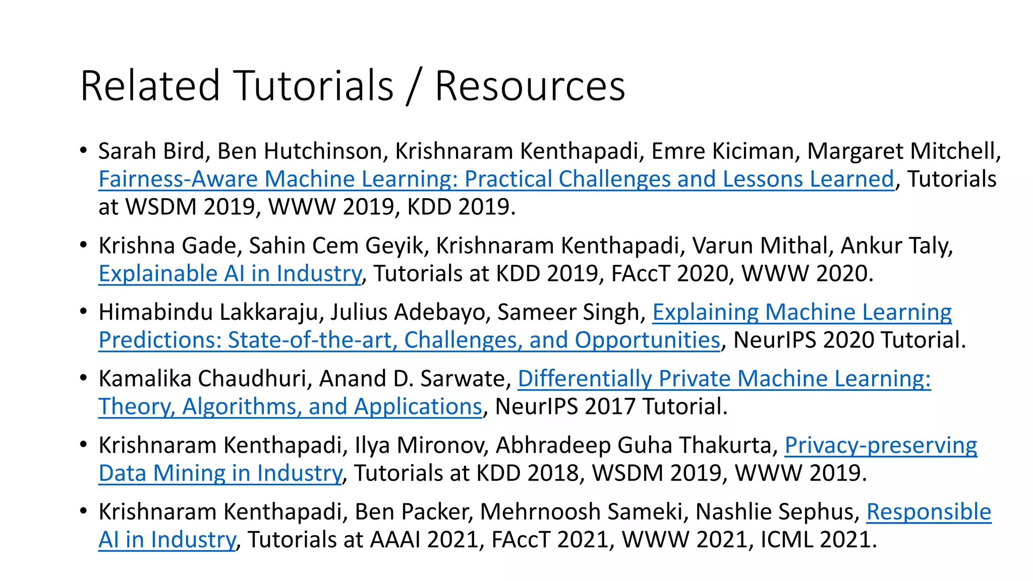 Related Tutorials / Resources
• Sarah Bird, Ben Hutchinson, Krishnaram Kenthapadi, Emre Kiciman, Margaret Mitchell,
Fairness-Aware Machine Learning: Practical Challenges and Lessons Learned, Tutorials
at WSDM 2019, WWW 2019, KDD 2019.
• Krishna Gade, Sahin Cem Geyik, Krishnaram Kenthapadi, Varun Mithal, Ankur Taly,
Explainable AI in Industry, Tutorials at KDD 2019, FAccT 2020, WWW 2020.
• Himabindu Lakkaraju, Julius Adebayo, Sameer Singh, Explaining Machine Learning
Predictions: State-of-the-art, Challenges, and Opportunities, NeurIPS 2020 Tutorial.
• Kamalika Chaudhuri, Anand D. Sarwate, Differentially Private Machine Learning:
Theory, Algorithms, and Applications, NeurIPS 2017 Tutorial.
• Krishnaram Kenthapadi, Ilya Mironov, Abhradeep Guha Thakurta, Privacy-preserving
Data Mining in Industry, Tutorials at KDD 2018, WSDM 2019, WWW 2019.
• Krishnaram Kenthapadi, Ben Packer, Mehrnoosh Sameki, Nashlie Sephus, Responsible
AI in Industry, Tutorials at AAAI 2021, FAccT 2021, WWW 2021, ICML 2021.
 