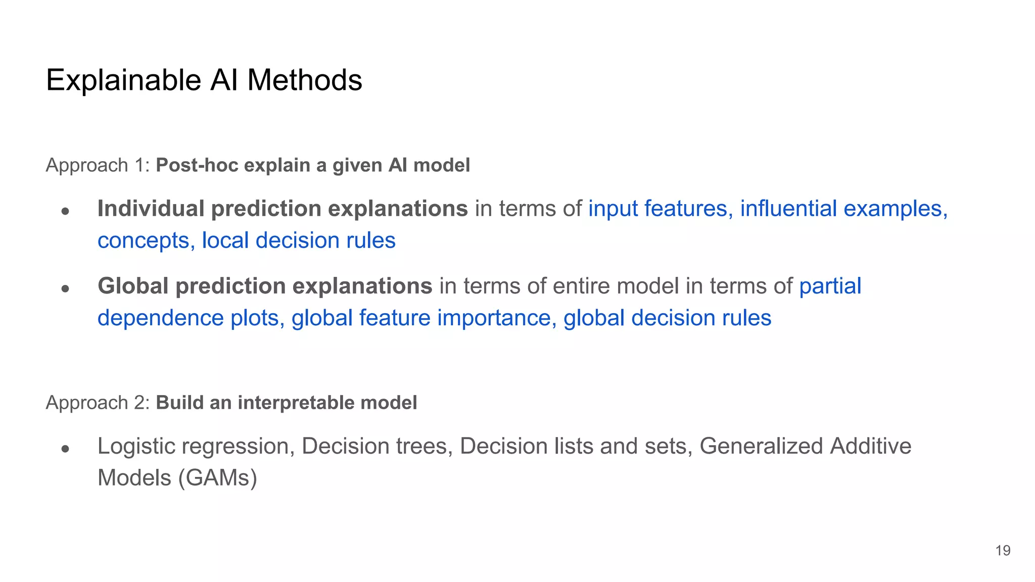 Explainable AI Methods
Approach 1: Post-hoc explain a given AI model
● Individual prediction explanations in terms of input features, influential examples,
concepts, local decision rules
● Global prediction explanations in terms of entire model in terms of partial
dependence plots, global feature importance, global decision rules
Approach 2: Build an interpretable model
● Logistic regression, Decision trees, Decision lists and sets, Generalized Additive
Models (GAMs)
19
 