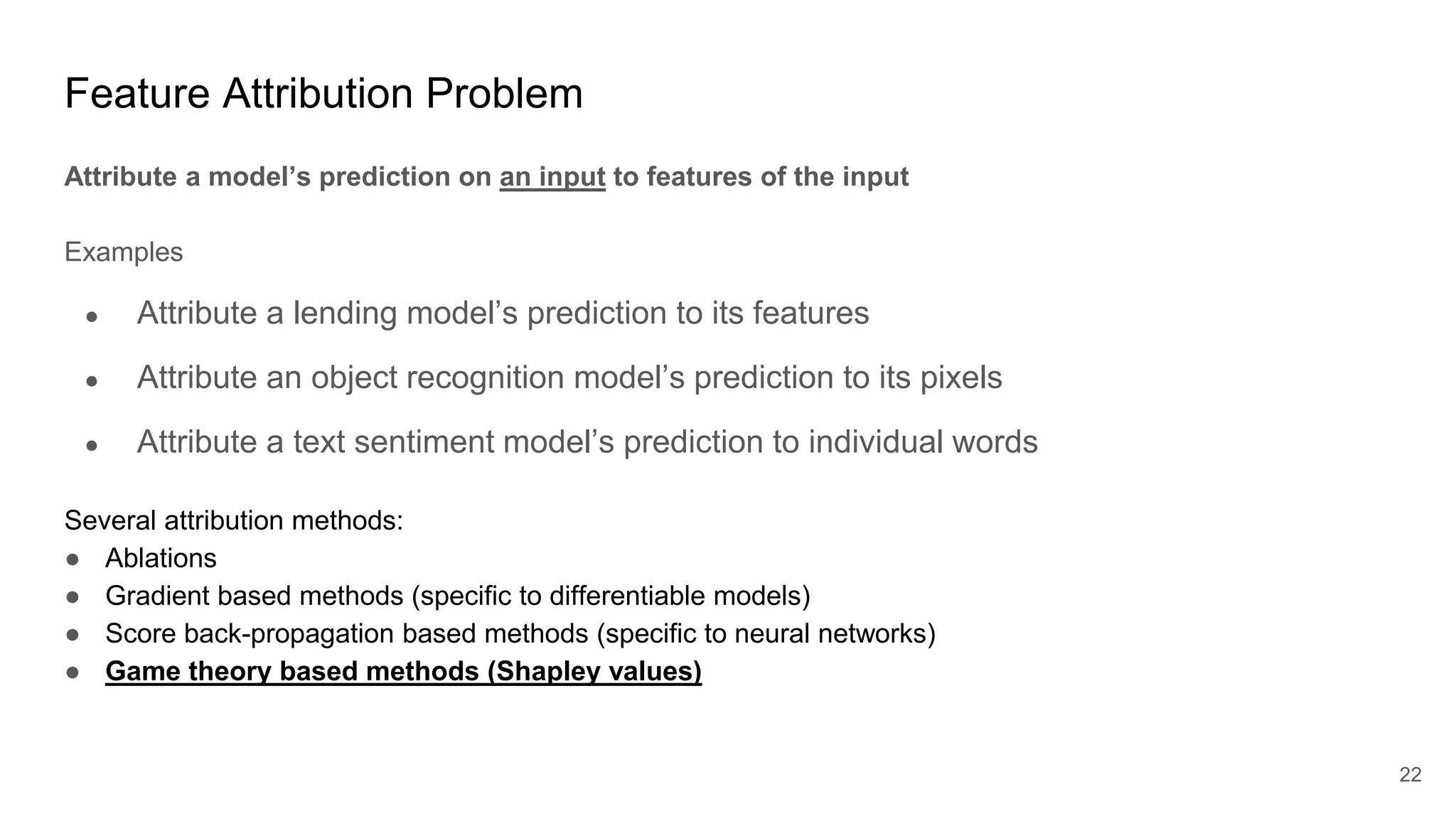 Feature Attribution Problem
Attribute a model’s prediction on an input to features of the input
Examples
● Attribute a lending model’s prediction to its features
● Attribute an object recognition model’s prediction to its pixels
● Attribute a text sentiment model’s prediction to individual words
Several attribution methods:
● Ablations
● Gradient based methods (specific to differentiable models)
● Score back-propagation based methods (specific to neural networks)
● Game theory based methods (Shapley values)
22
 