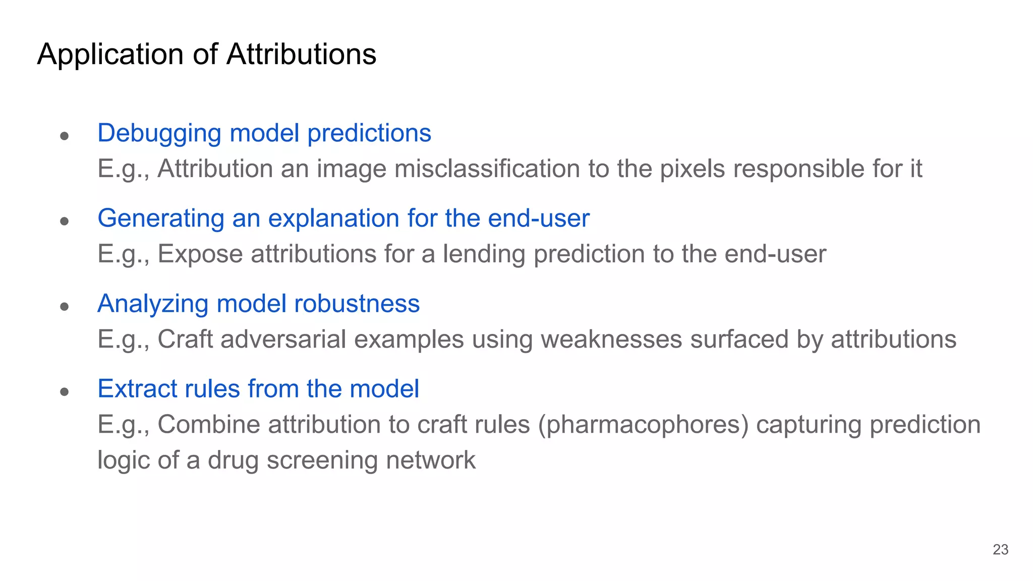 Application of Attributions
● Debugging model predictions
E.g., Attribution an image misclassification to the pixels responsible for it
● Generating an explanation for the end-user
E.g., Expose attributions for a lending prediction to the end-user
● Analyzing model robustness
E.g., Craft adversarial examples using weaknesses surfaced by attributions
● Extract rules from the model
E.g., Combine attribution to craft rules (pharmacophores) capturing prediction
logic of a drug screening network
23
 