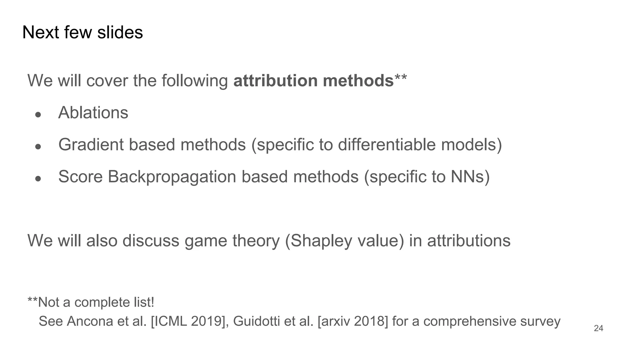 Next few slides
We will cover the following attribution methods**
● Ablations
● Gradient based methods (specific to differentiable models)
● Score Backpropagation based methods (specific to NNs)
We will also discuss game theory (Shapley value) in attributions
**Not a complete list!
See Ancona et al. [ICML 2019], Guidotti et al. [arxiv 2018] for a comprehensive survey 24
 