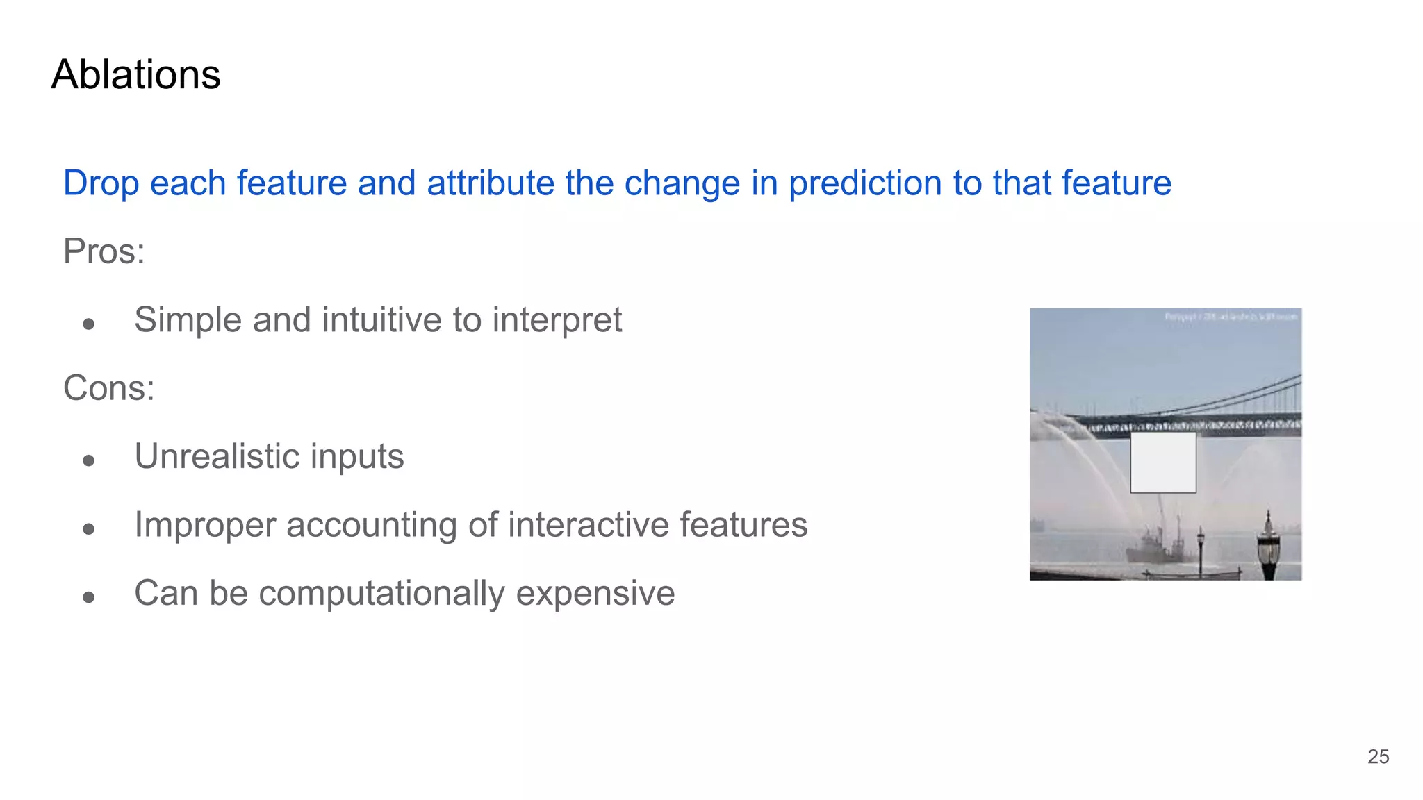 Ablations
Drop each feature and attribute the change in prediction to that feature
Pros:
● Simple and intuitive to interpret
Cons:
● Unrealistic inputs
● Improper accounting of interactive features
● Can be computationally expensive
25
 