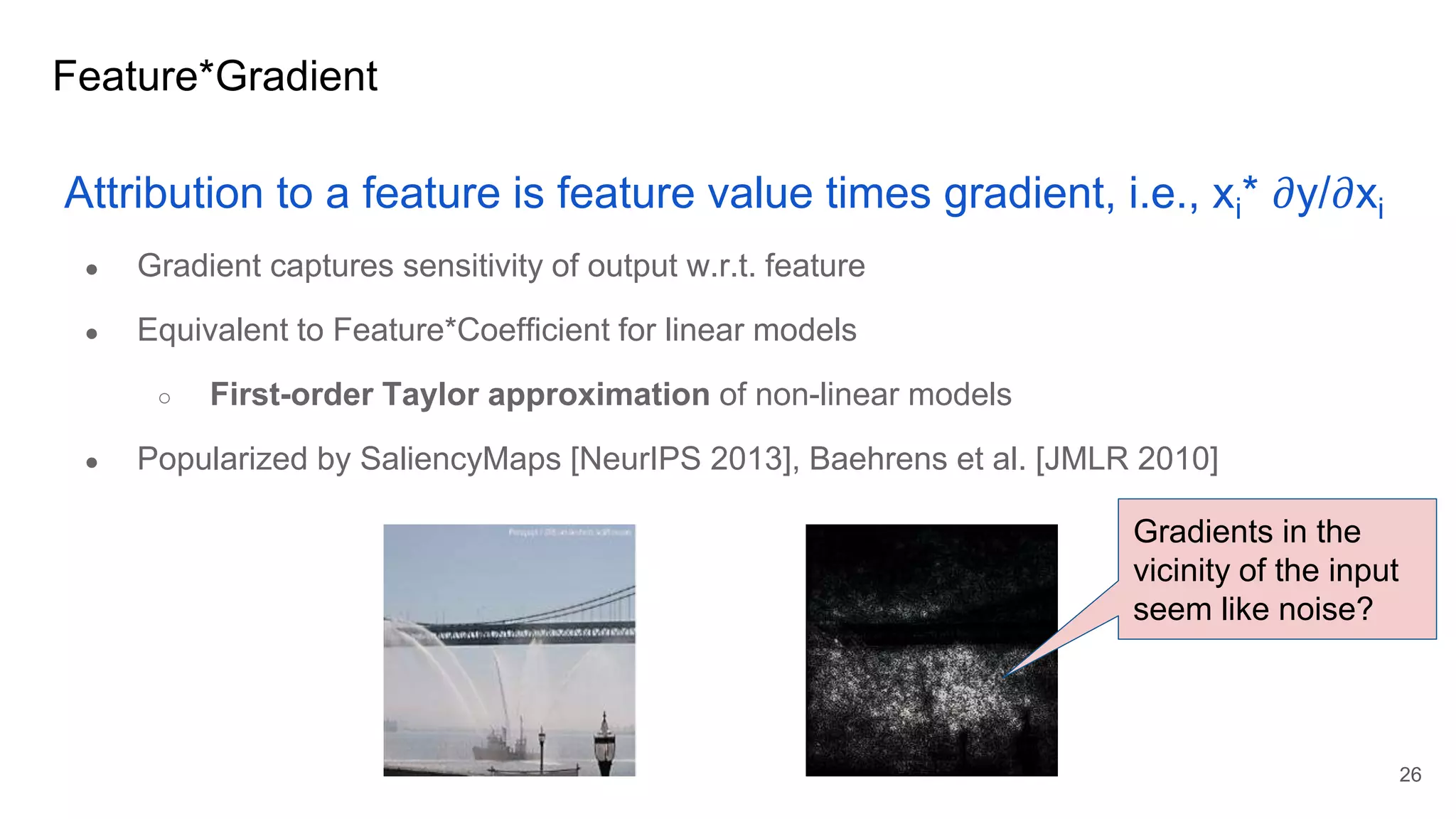 Feature*Gradient
Attribution to a feature is feature value times gradient, i.e., xi* 𝜕y/𝜕xi
● Gradient captures sensitivity of output w.r.t. feature
● Equivalent to Feature*Coefficient for linear models
○ First-order Taylor approximation of non-linear models
● Popularized by SaliencyMaps [NeurIPS 2013], Baehrens et al. [JMLR 2010]
26
Gradients in the
vicinity of the input
seem like noise?
 
