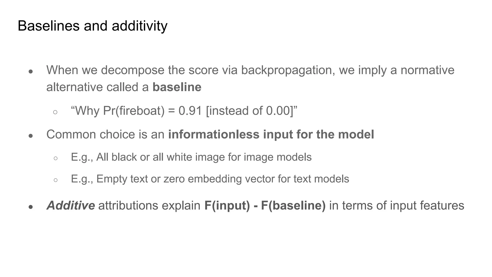 Baselines and additivity
● When we decompose the score via backpropagation, we imply a normative
alternative called a baseline
○ “Why Pr(fireboat) = 0.91 [instead of 0.00]”
● Common choice is an informationless input for the model
○ E.g., All black or all white image for image models
○ E.g., Empty text or zero embedding vector for text models
● Additive attributions explain F(input) - F(baseline) in terms of input features
 