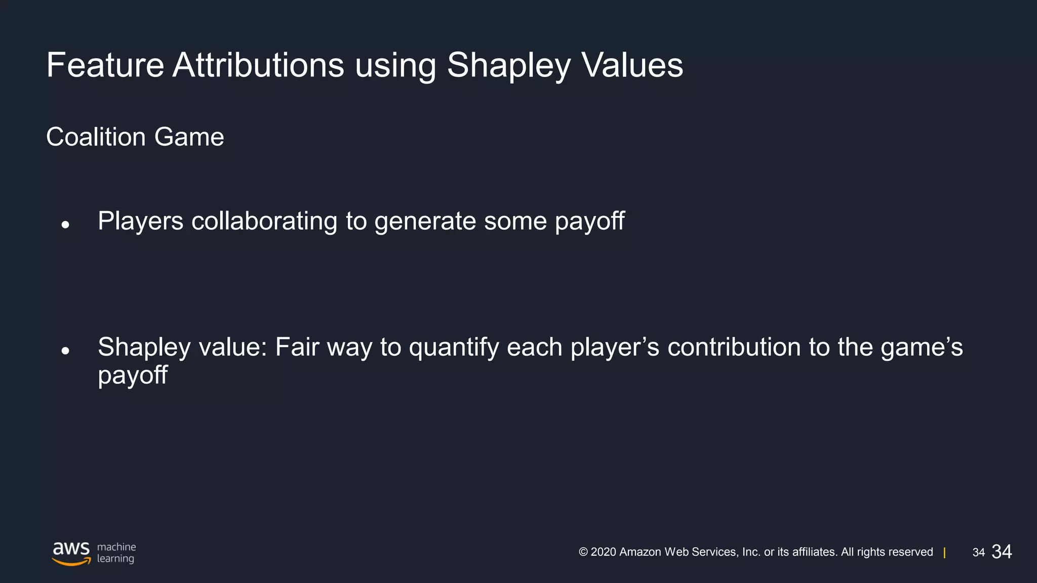 34
© 2020 Amazon Web Services, Inc. or its affiliates. All rights reserved |
Feature Attributions using Shapley Values
Coalition Game
● Players collaborating to generate some payoff
● Shapley value: Fair way to quantify each player’s contribution to the game’s
payoff
34
 