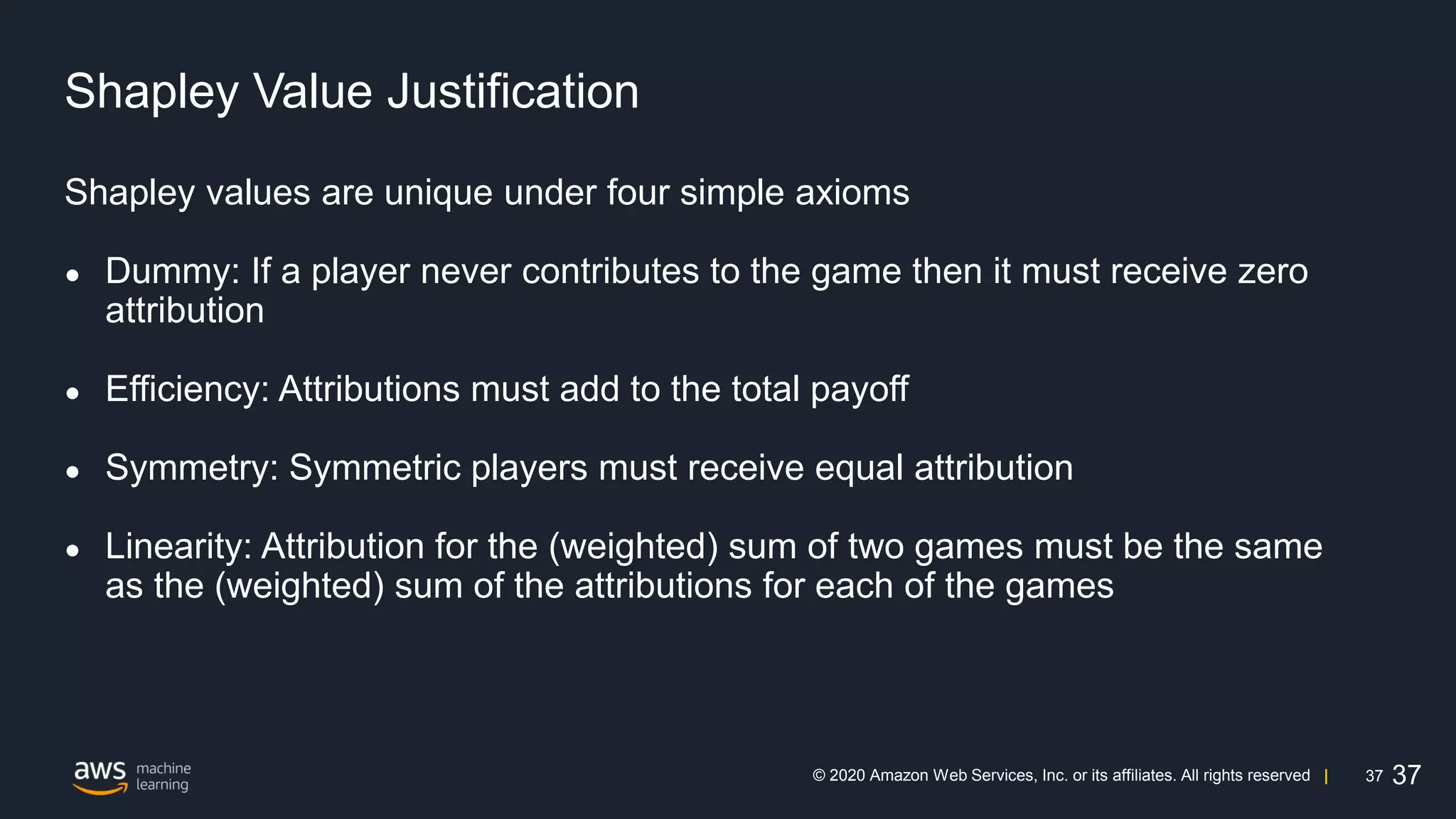 37
© 2020 Amazon Web Services, Inc. or its affiliates. All rights reserved |
Shapley Value Justification
Shapley values are unique under four simple axioms
● Dummy: If a player never contributes to the game then it must receive zero
attribution
● Efficiency: Attributions must add to the total payoff
● Symmetry: Symmetric players must receive equal attribution
● Linearity: Attribution for the (weighted) sum of two games must be the same
as the (weighted) sum of the attributions for each of the games
37
 