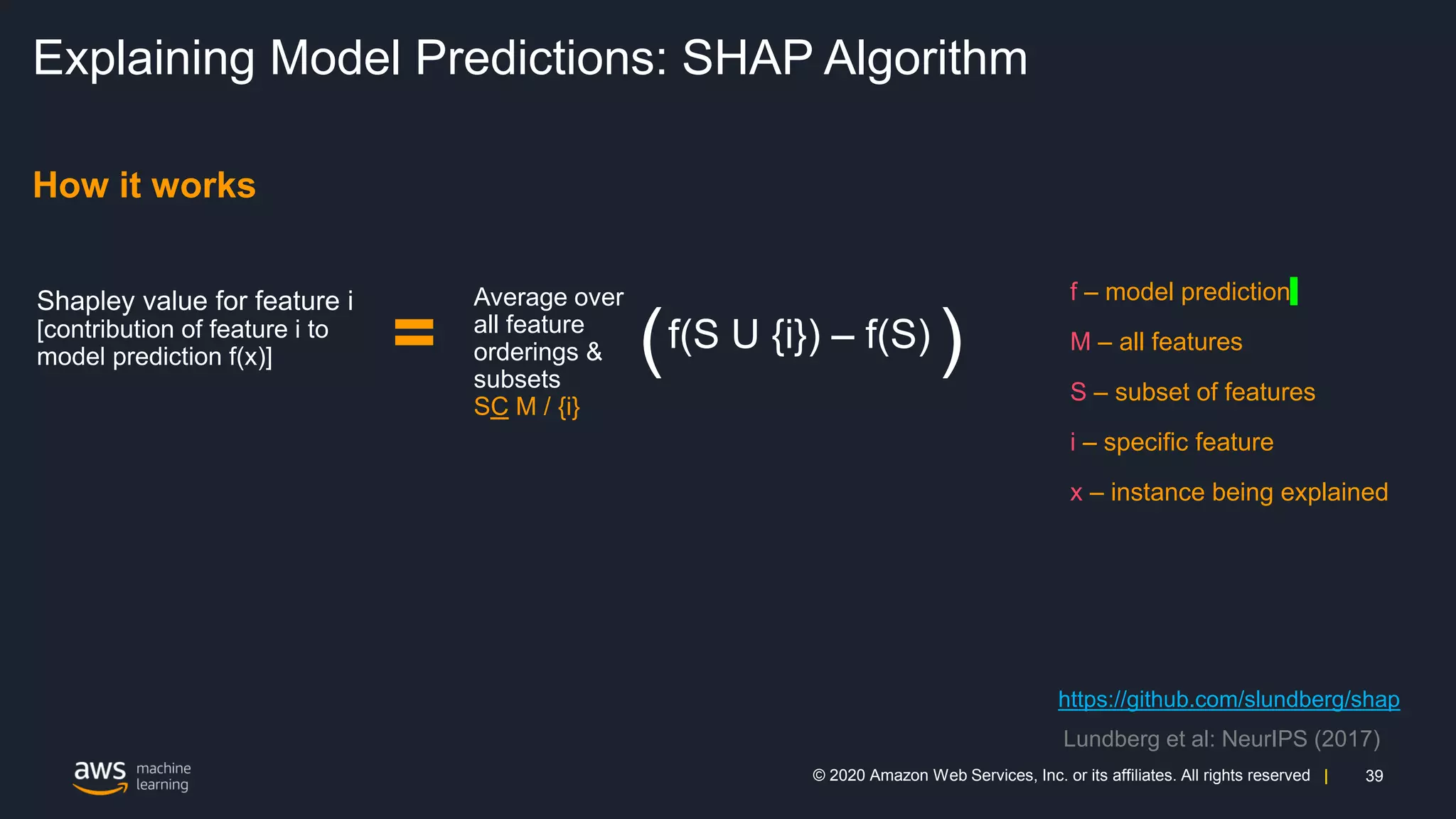 39
© 2020 Amazon Web Services, Inc. or its affiliates. All rights reserved |
Explaining Model Predictions: SHAP Algorithm
How it works
=
Average over
all feature
orderings &
subsets
SC M / {i}
f – model prediction
M – all features
S – subset of features
i – specific feature
x – instance being explained
https://github.com/slundberg/shap
Lundberg et al: NeurIPS (2017)
 