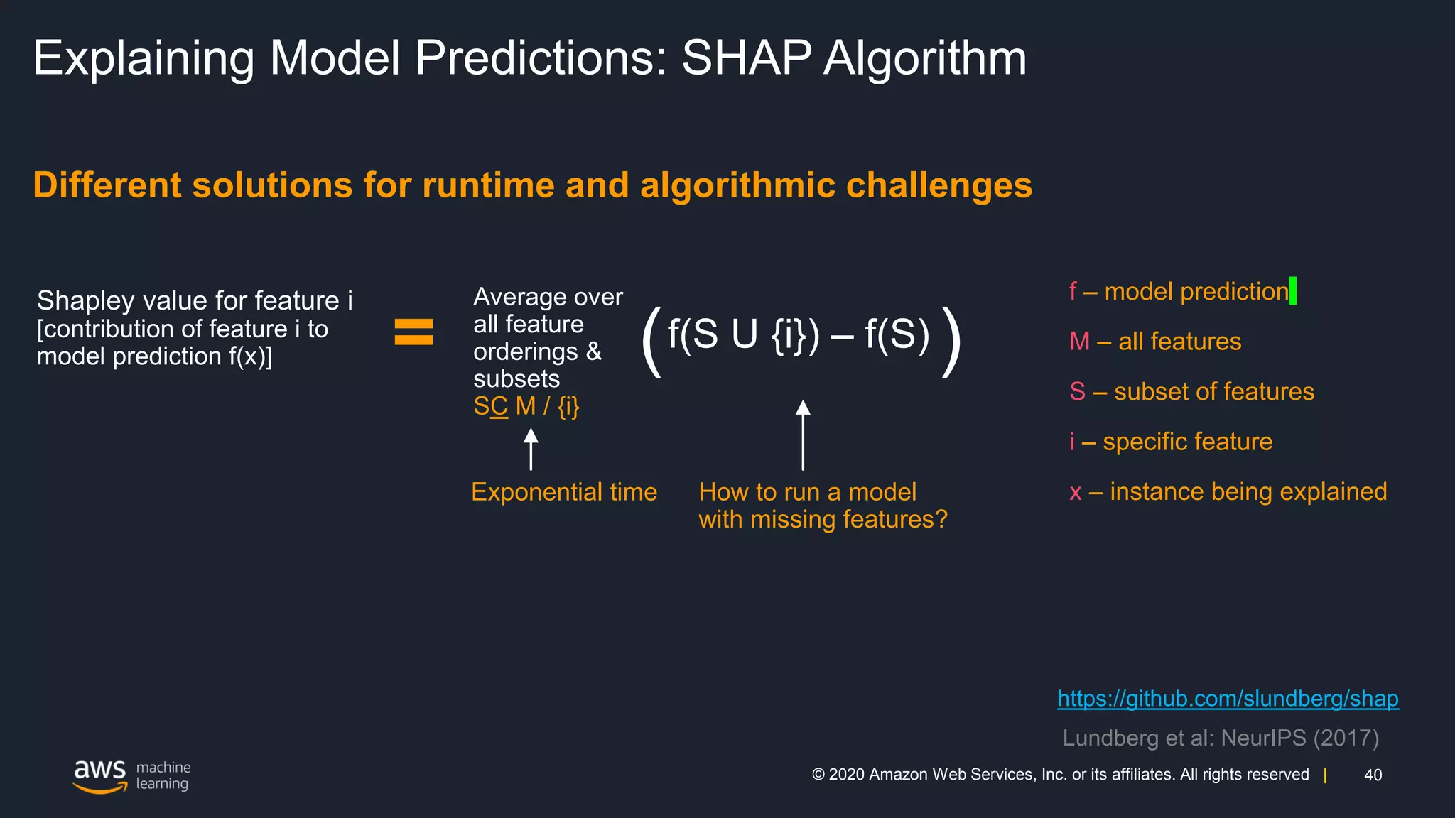40
© 2020 Amazon Web Services, Inc. or its affiliates. All rights reserved |
Explaining Model Predictions: SHAP Algorithm
Different solutions for runtime and algorithmic challenges
=
Average over
all feature
orderings &
subsets
SC M / {i}
f – model prediction
M – all features
S – subset of features
i – specific feature
x – instance being explained
https://github.com/slundberg/shap
Lundberg et al: NeurIPS (2017)
Exponential time How to run a model
with missing features?
 