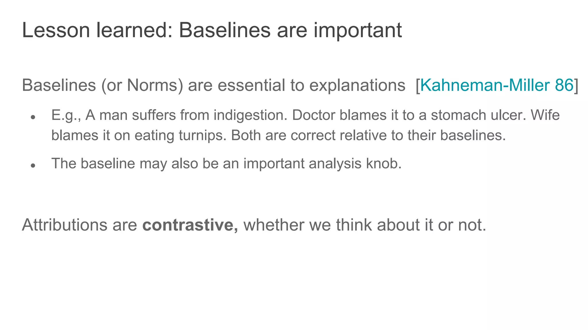 Baselines (or Norms) are essential to explanations [Kahneman-Miller 86]
● E.g., A man suffers from indigestion. Doctor blames it to a stomach ulcer. Wife
blames it on eating turnips. Both are correct relative to their baselines.
● The baseline may also be an important analysis knob.
Attributions are contrastive, whether we think about it or not.
Lesson learned: Baselines are important
 