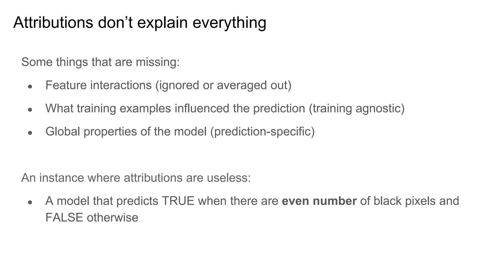 Some things that are missing:
● Feature interactions (ignored or averaged out)
● What training examples influenced the prediction (training agnostic)
● Global properties of the model (prediction-specific)
An instance where attributions are useless:
● A model that predicts TRUE when there are even number of black pixels and
FALSE otherwise
Attributions don’t explain everything
 
