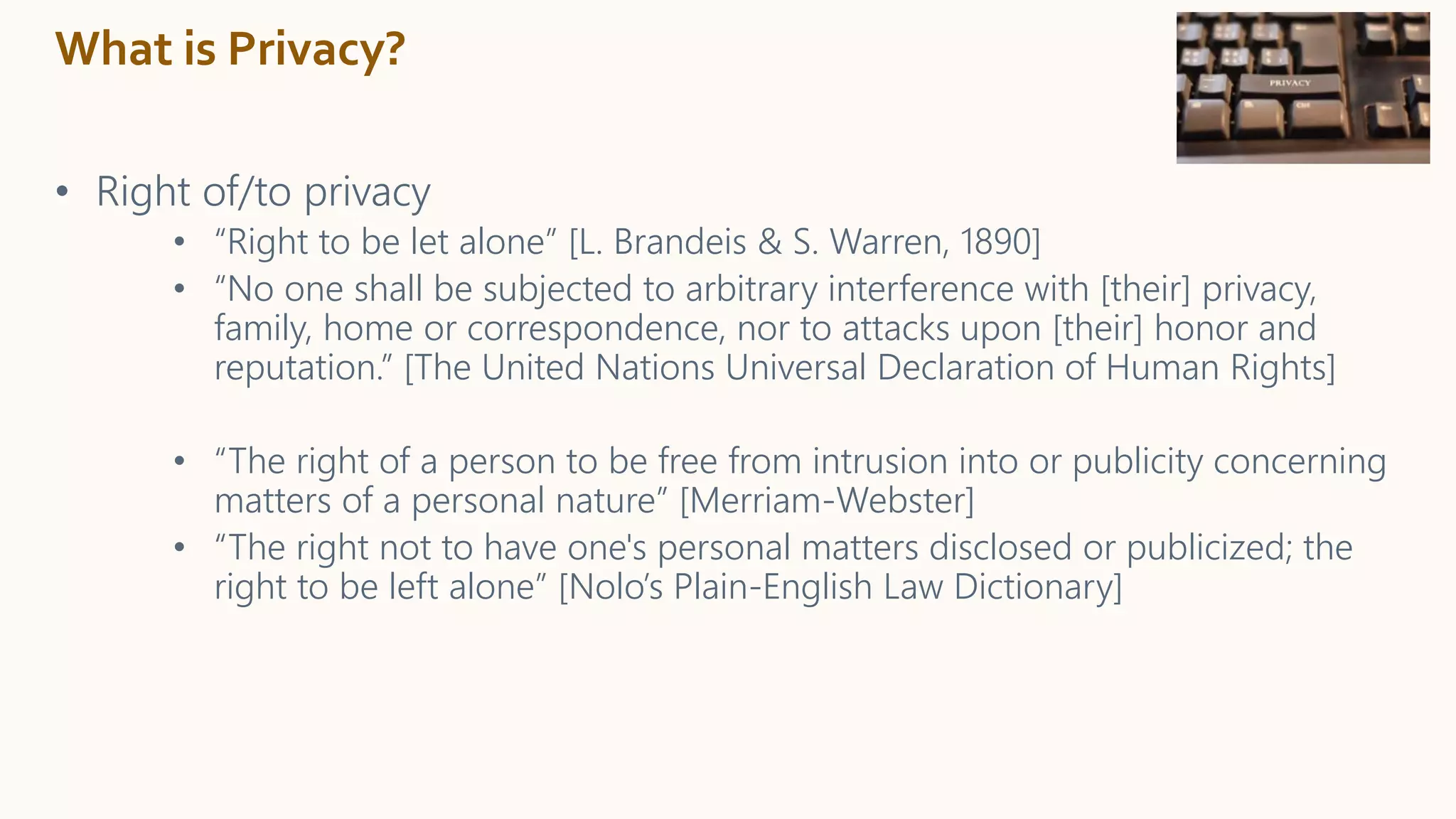 What is Privacy?
• Right of/to privacy
• “Right to be let alone” [L. Brandeis & S. Warren, 1890]
• “No one shall be subjected to arbitrary interference with [their] privacy,
family, home or correspondence, nor to attacks upon [their] honor and
reputation.” [The United Nations Universal Declaration of Human Rights]
• “The right of a person to be free from intrusion into or publicity concerning
matters of a personal nature” [Merriam-Webster]
• “The right not to have one's personal matters disclosed or publicized; the
right to be left alone” [Nolo’s Plain-English Law Dictionary]
 