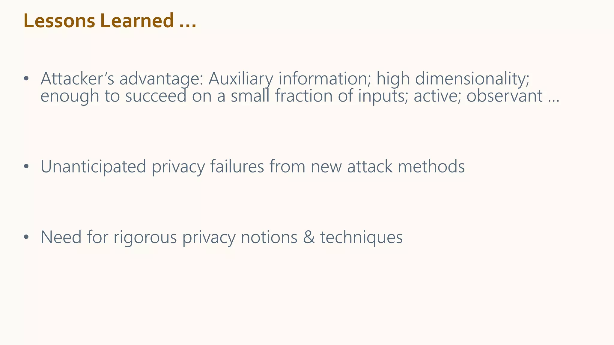 Lessons Learned …
• Attacker’s advantage: Auxiliary information; high dimensionality;
enough to succeed on a small fraction of inputs; active; observant …
• Unanticipated privacy failures from new attack methods
• Need for rigorous privacy notions & techniques
 