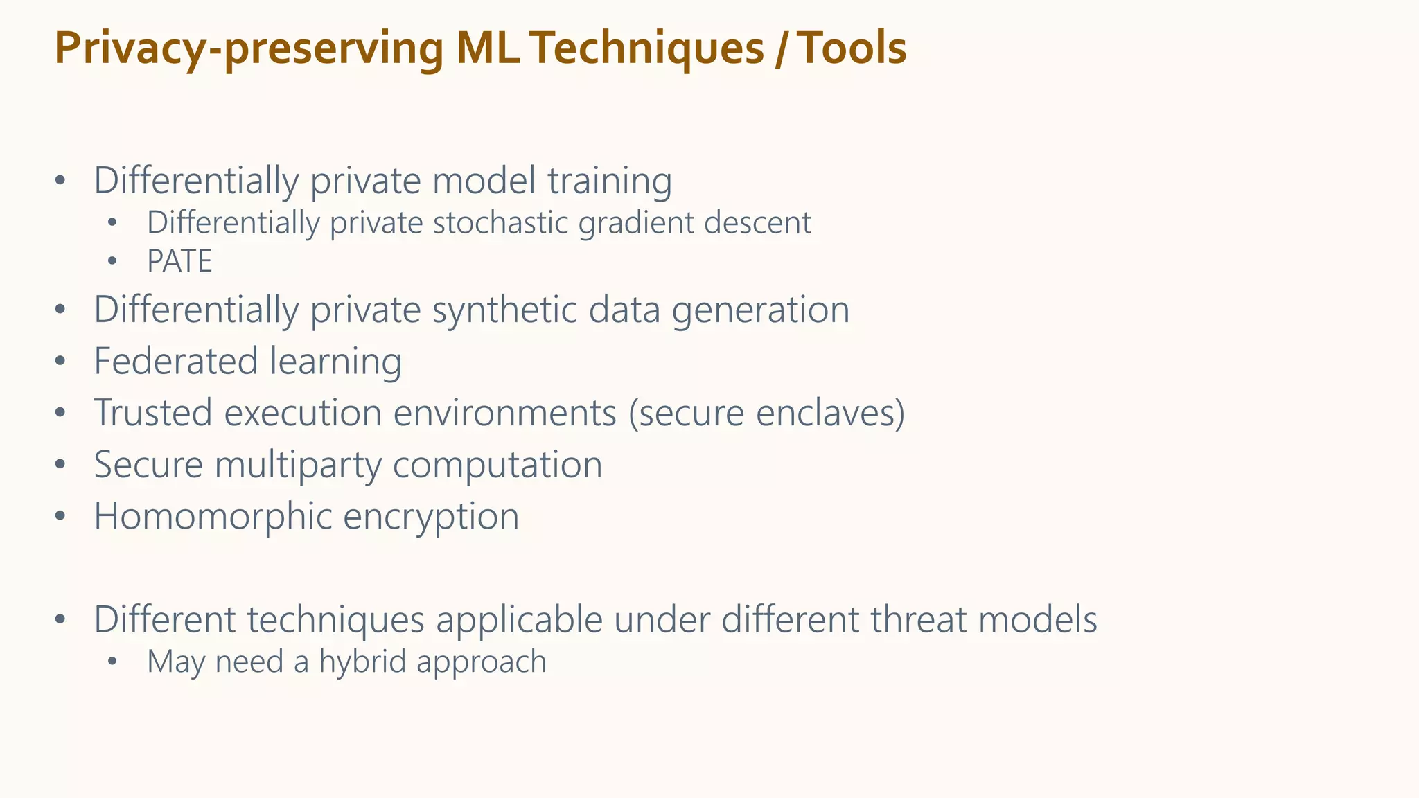 Privacy-preserving MLTechniques /Tools
• Differentially private model training
• Differentially private stochastic gradient descent
• PATE
• Differentially private synthetic data generation
• Federated learning
• Trusted execution environments (secure enclaves)
• Secure multiparty computation
• Homomorphic encryption
• Different techniques applicable under different threat models
• May need a hybrid approach
 