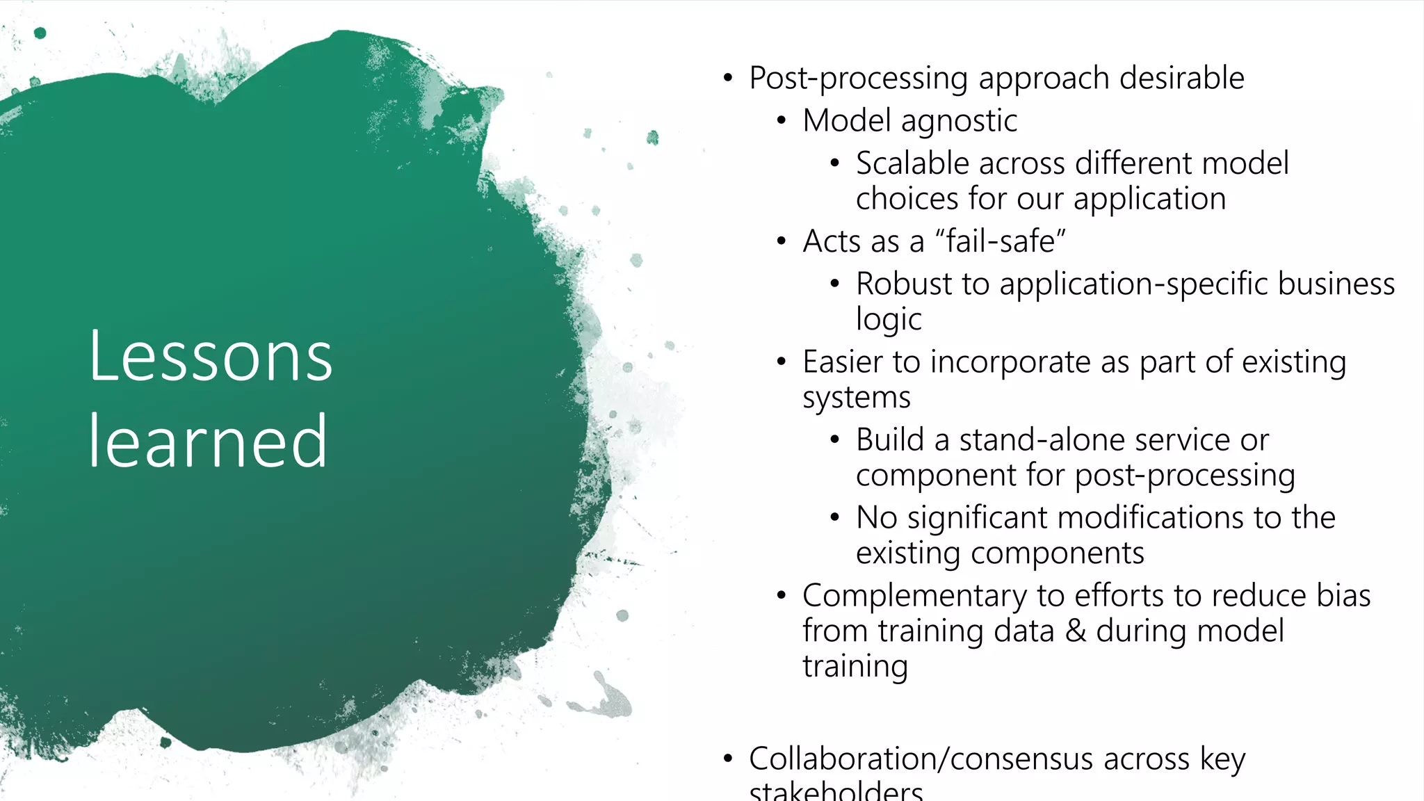 Lessons
learned
• Post-processing approach desirable
• Model agnostic
• Scalable across different model
choices for our application
• Acts as a “fail-safe”
• Robust to application-specific business
logic
• Easier to incorporate as part of existing
systems
• Build a stand-alone service or
component for post-processing
• No significant modifications to the
existing components
• Complementary to efforts to reduce bias
from training data & during model
training
• Collaboration/consensus across key
 