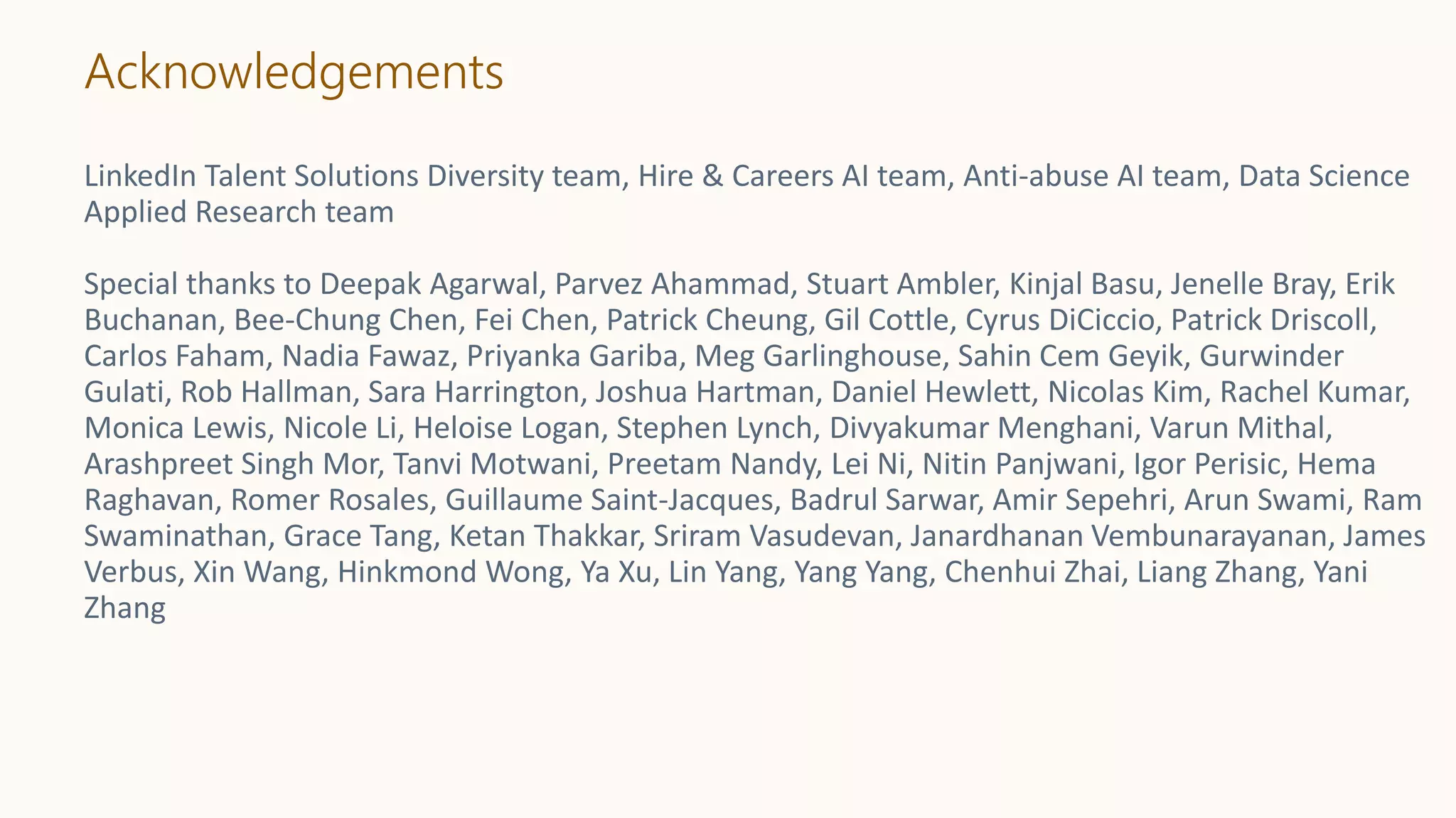 Acknowledgements
LinkedIn Talent Solutions Diversity team, Hire & Careers AI team, Anti-abuse AI team, Data Science
Applied Research team
Special thanks to Deepak Agarwal, Parvez Ahammad, Stuart Ambler, Kinjal Basu, Jenelle Bray, Erik
Buchanan, Bee-Chung Chen, Fei Chen, Patrick Cheung, Gil Cottle, Cyrus DiCiccio, Patrick Driscoll,
Carlos Faham, Nadia Fawaz, Priyanka Gariba, Meg Garlinghouse, Sahin Cem Geyik, Gurwinder
Gulati, Rob Hallman, Sara Harrington, Joshua Hartman, Daniel Hewlett, Nicolas Kim, Rachel Kumar,
Monica Lewis, Nicole Li, Heloise Logan, Stephen Lynch, Divyakumar Menghani, Varun Mithal,
Arashpreet Singh Mor, Tanvi Motwani, Preetam Nandy, Lei Ni, Nitin Panjwani, Igor Perisic, Hema
Raghavan, Romer Rosales, Guillaume Saint-Jacques, Badrul Sarwar, Amir Sepehri, Arun Swami, Ram
Swaminathan, Grace Tang, Ketan Thakkar, Sriram Vasudevan, Janardhanan Vembunarayanan, James
Verbus, Xin Wang, Hinkmond Wong, Ya Xu, Lin Yang, Yang Yang, Chenhui Zhai, Liang Zhang, Yani
Zhang
 