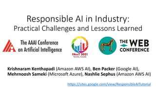 Responsible AI in Industry:
Practical Challenges and Lessons Learned
TutoriaI
2021
Krishnaram Kenthapadi (Amazon AWS AI), Ben Packer (Google AI),
Mehrnoosh Sameki (Microsoft Azure), Nashlie Sephus (Amazon AWS AI)
https://sites.google.com/view/ResponsibleAITutorial
 