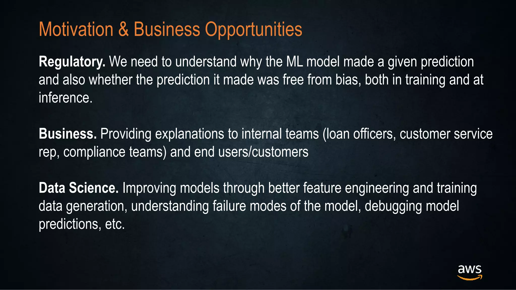 Motivation & Business Opportunities
Regulatory. We need to understand why the ML model made a given prediction
and also whether the prediction it made was free from bias, both in training and at
inference.
Business. Providing explanations to internal teams (loan officers, customer service
rep, compliance teams) and end users/customers
Data Science. Improving models through better feature engineering and training
data generation, understanding failure modes of the model, debugging model
predictions, etc.
 