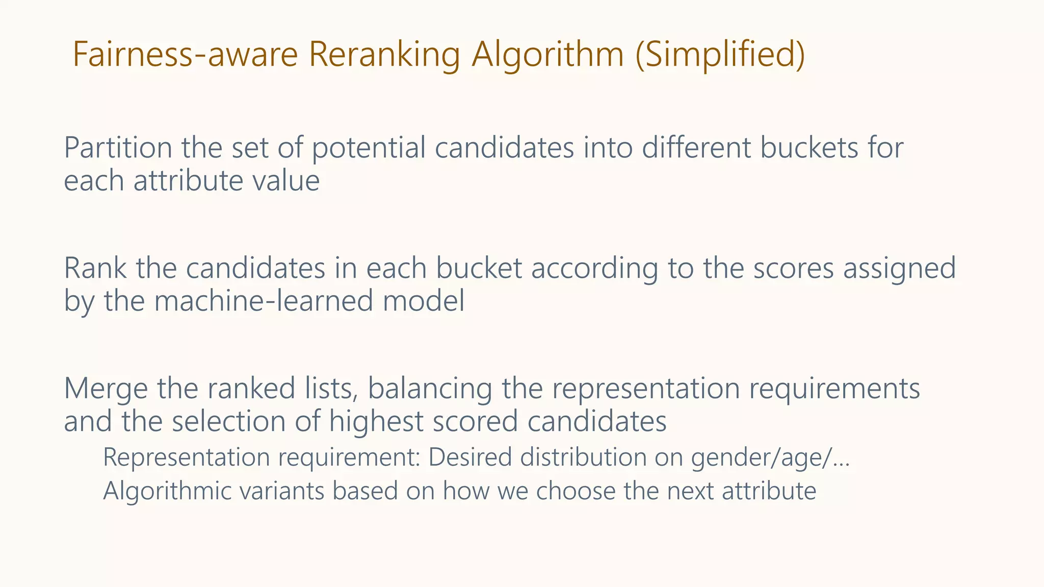 Fairness-aware Reranking Algorithm (Simplified)
Partition the set of potential candidates into different buckets for
each attribute value
Rank the candidates in each bucket according to the scores assigned
by the machine-learned model
Merge the ranked lists, balancing the representation requirements
and the selection of highest scored candidates
Representation requirement: Desired distribution on gender/age/…
Algorithmic variants based on how we choose the next attribute
 