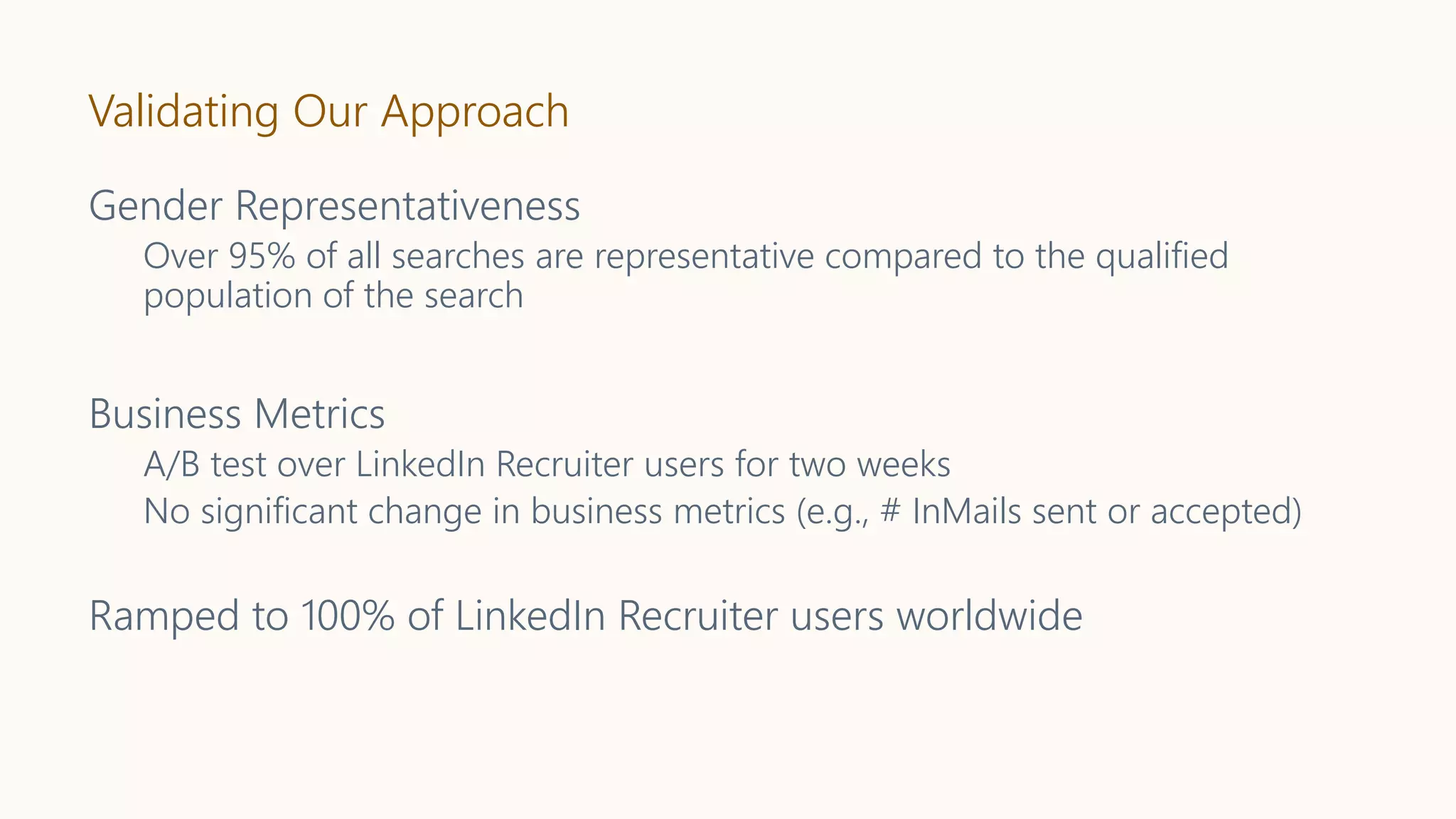 Validating Our Approach
Gender Representativeness
Over 95% of all searches are representative compared to the qualified
population of the search
Business Metrics
A/B test over LinkedIn Recruiter users for two weeks
No significant change in business metrics (e.g., # InMails sent or accepted)
Ramped to 100% of LinkedIn Recruiter users worldwide
 
