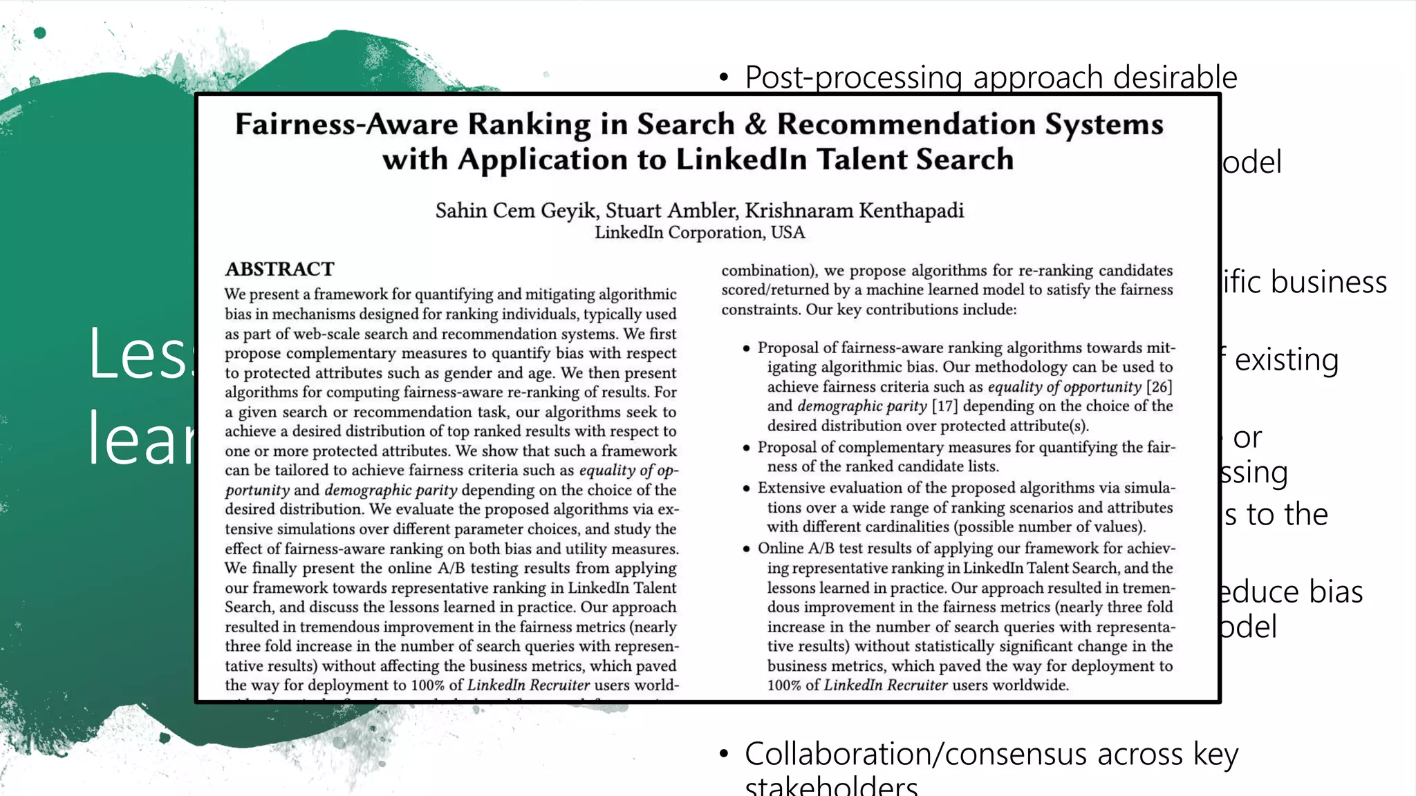 Lessons
learned
• Post-processing approach desirable
• Model agnostic
• Scalable across different model
choices for our application
• Acts as a “fail-safe”
• Robust to application-specific business
logic
• Easier to incorporate as part of existing
systems
• Build a stand-alone service or
component for post-processing
• No significant modifications to the
existing components
• Complementary to efforts to reduce bias
from training data & during model
training
• Collaboration/consensus across key
 