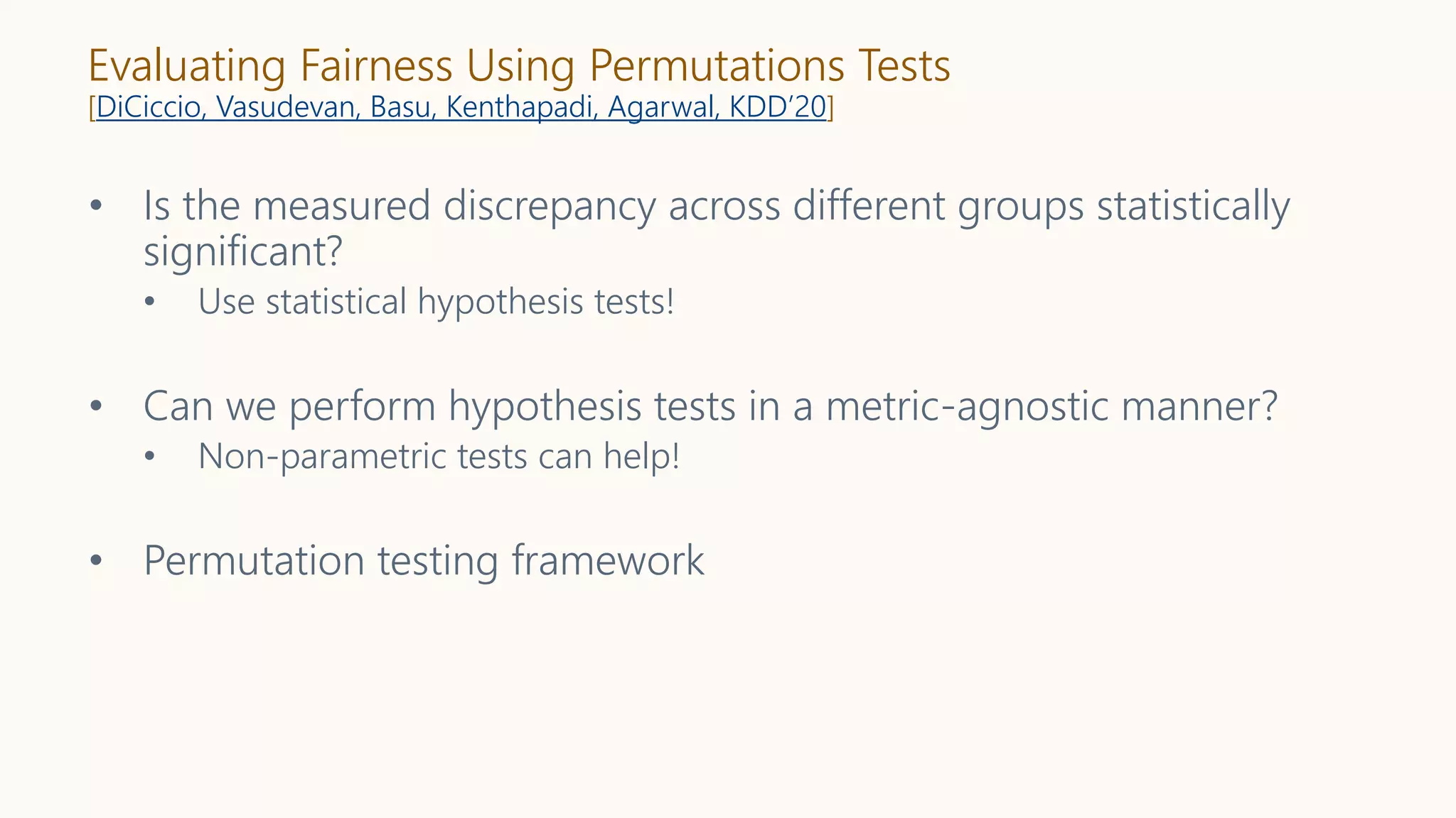 Evaluating Fairness Using Permutations Tests
[DiCiccio, Vasudevan, Basu, Kenthapadi, Agarwal, KDD’20]
• Is the measured discrepancy across different groups statistically
significant?
• Use statistical hypothesis tests!
• Can we perform hypothesis tests in a metric-agnostic manner?
• Non-parametric tests can help!
• Permutation testing framework
 