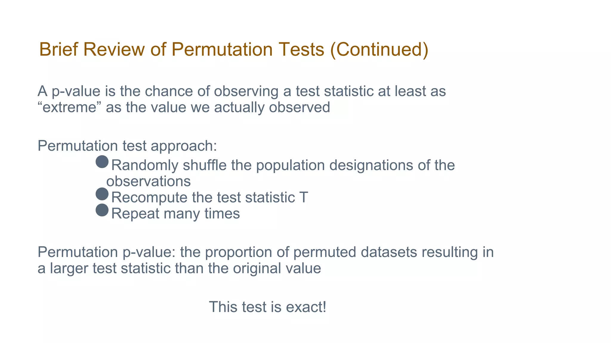 Brief Review of Permutation Tests (Continued)
A p-value is the chance of observing a test statistic at least as
“extreme” as the value we actually observed
Permutation test approach:
●Randomly shuffle the population designations of the
observations
●Recompute the test statistic T
●Repeat many times
Permutation p-value: the proportion of permuted datasets resulting in
a larger test statistic than the original value
This test is exact!
 