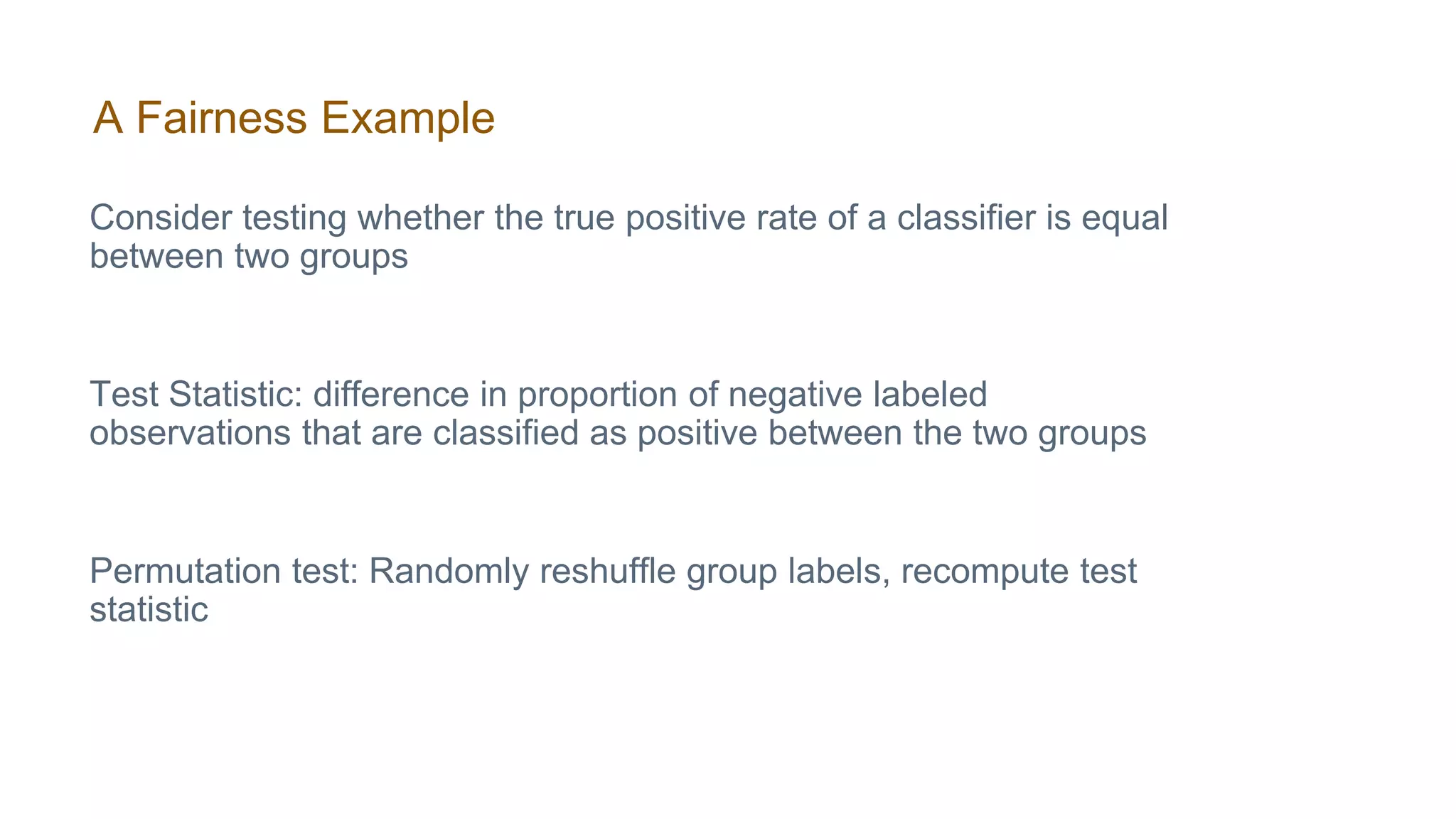 A Fairness Example
Consider testing whether the true positive rate of a classifier is equal
between two groups
Test Statistic: difference in proportion of negative labeled
observations that are classified as positive between the two groups
Permutation test: Randomly reshuffle group labels, recompute test
statistic
 