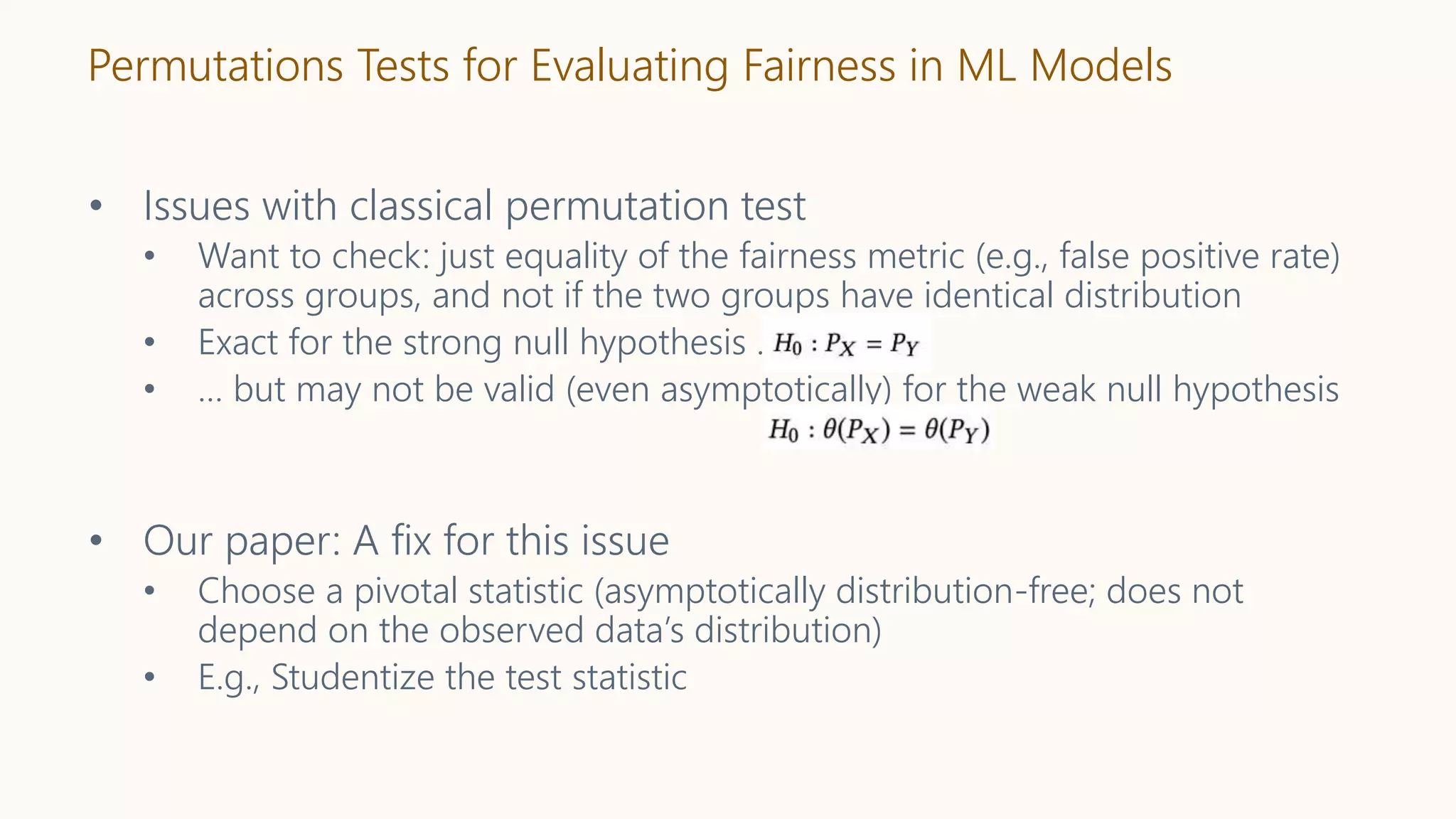 Permutations Tests for Evaluating Fairness in ML Models
• Issues with classical permutation test
• Want to check: just equality of the fairness metric (e.g., false positive rate)
across groups, and not if the two groups have identical distribution
• Exact for the strong null hypothesis …
• … but may not be valid (even asymptotically) for the weak null hypothesis
• Our paper: A fix for this issue
• Choose a pivotal statistic (asymptotically distribution-free; does not
depend on the observed data’s distribution)
• E.g., Studentize the test statistic
 