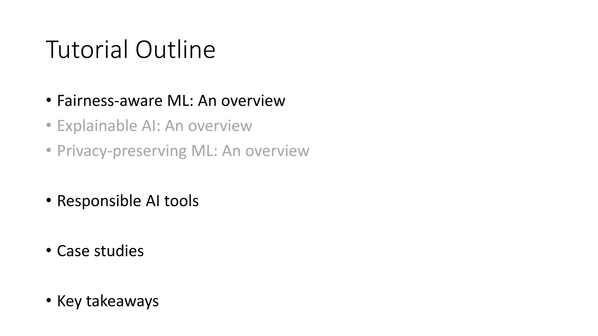 Tutorial Outline
• Fairness-aware ML: An overview
• Explainable AI: An overview
• Privacy-preserving ML: An overview
• Responsible AI tools
• Case studies
• Key takeaways
 