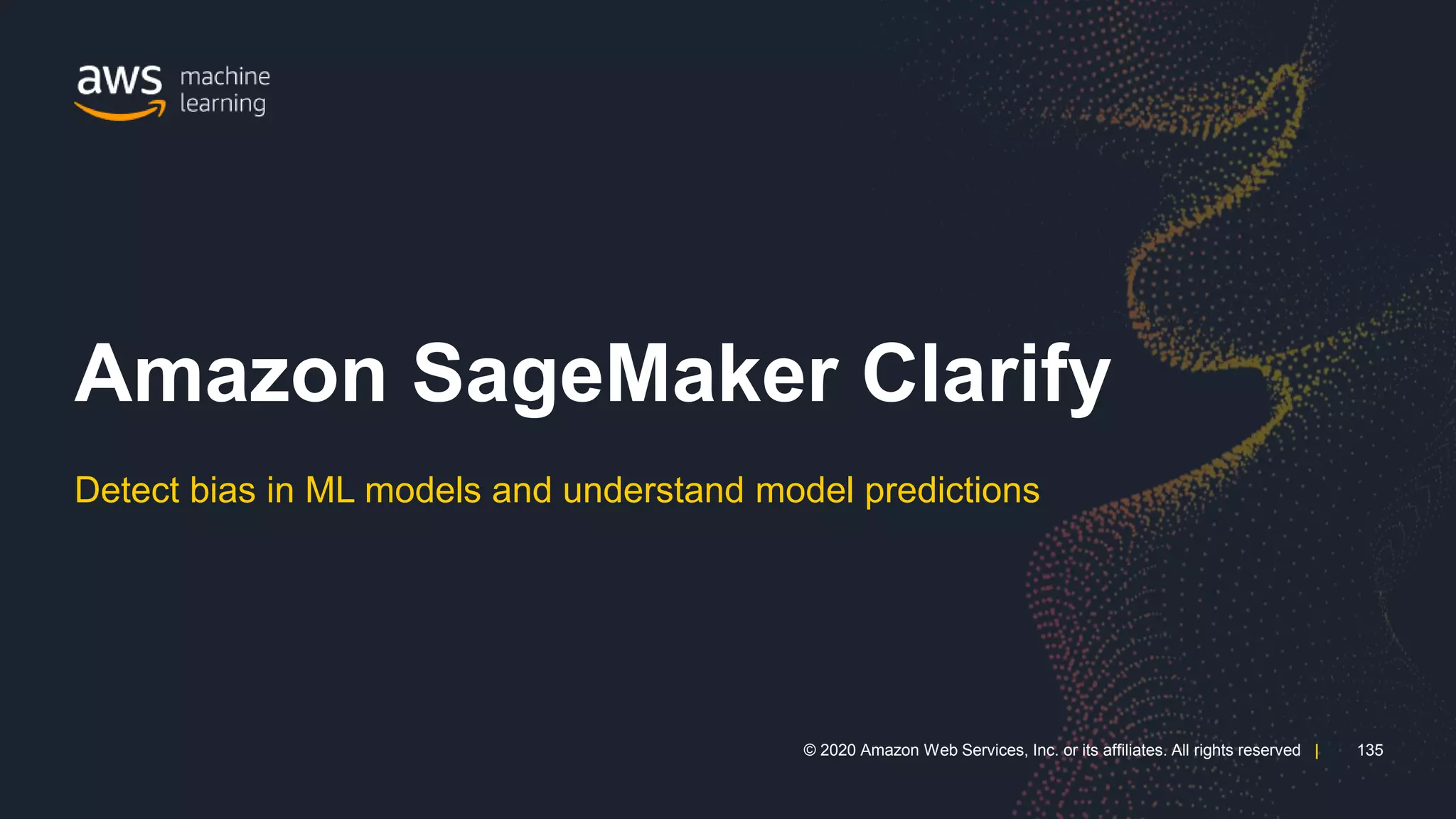 135
© 2020 Amazon Web Services, Inc. or its affiliates. All rights reserved |
135
© 2020 Amazon Web Services, Inc. or its affiliates. All rights reserved |
Detect bias in ML models and understand model predictions
Amazon SageMaker Clarify
 