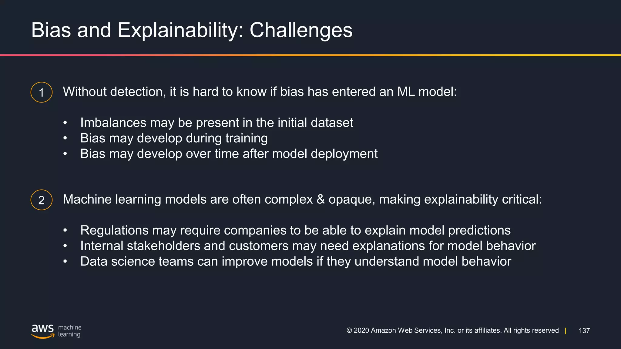 137
© 2020 Amazon Web Services, Inc. or its affiliates. All rights reserved |
Bias and Explainability: Challenges
1 Without detection, it is hard to know if bias has entered an ML model:
• Imbalances may be present in the initial dataset
• Bias may develop during training
• Bias may develop over time after model deployment
2 Machine learning models are often complex & opaque, making explainability critical:
• Regulations may require companies to be able to explain model predictions
• Internal stakeholders and customers may need explanations for model behavior
• Data science teams can improve models if they understand model behavior
 